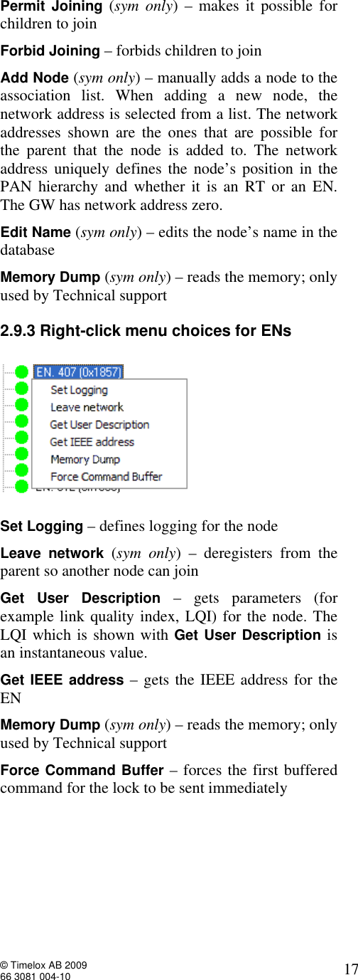  © Timelox AB 2009 66 3081 004-10   17 Permit Joining  (sym only) – makes it possible for children to join  Forbid Joining – forbids children to join Add Node (sym only) – manually adds a node to the association list. When adding a new node, the network address is selected from a list. The network addresses shown are the ones that are possible for the parent that the node is added to. The network address uniquely defines the node’s position in the PAN hierarchy and whether it is an RT or an EN. The GW has network address zero. Edit Name (sym only) – edits the node’s name in the database Memory Dump (sym only) – reads the memory; only used by Technical support 2.9.3 Right-click menu choices for ENs    Set Logging – defines logging for the node Leave network  (sym only) – deregisters from the parent so another node can join Get User Description  – gets parameters (for example link quality index, LQI) for the node. The LQI which is shown with Get User Description is an instantaneous value.  Get IEEE address – gets the IEEE address for the EN Memory Dump (sym only) – reads the memory; only used by Technical support  Force Command Buffer – forces the first buffered command for the lock to be sent immediately  