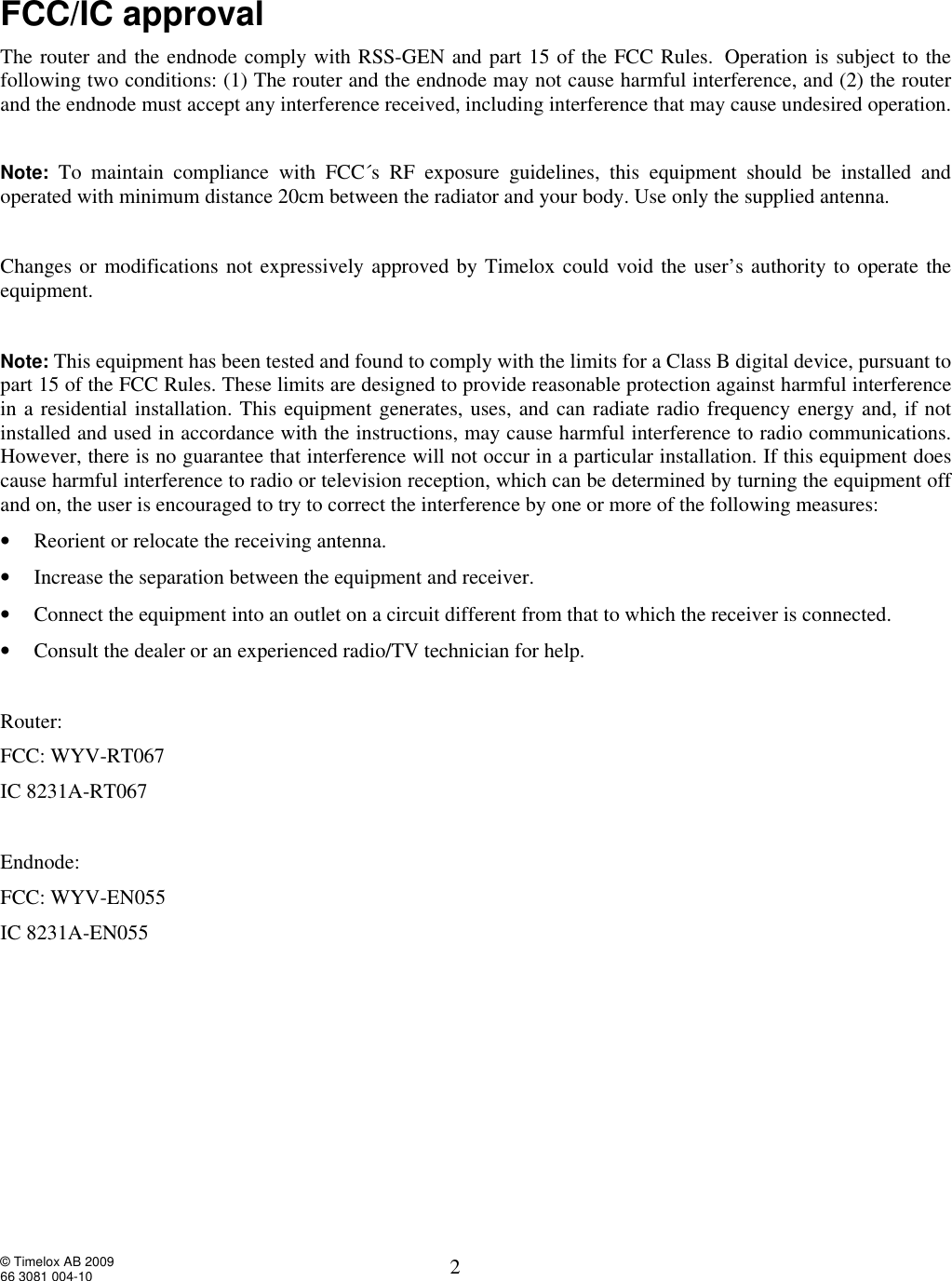  © Timelox AB 2009 66 3081 004-10   2 FCC/IC approval The router and the endnode comply with RSS-GEN and part 15 of the FCC Rules. Operation is subject to the following two conditions: (1) The router and the endnode may not cause harmful interference, and (2) the router and the endnode must accept any interference received, including interference that may cause undesired operation.   Note: To maintain compliance with FCC´s RF exposure guidelines, this equipment should be installed and operated with minimum distance 20cm between the radiator and your body. Use only the supplied antenna.    Changes or modifications not expressively approved by Timelox could void the user’s authority to operate the equipment.   Note: This equipment has been tested and found to comply with the limits for a Class B digital device, pursuant to part 15 of the FCC Rules. These limits are designed to provide reasonable protection against harmful interference in a residential installation. This equipment generates, uses, and can radiate radio frequency energy and, if not installed and used in accordance with the instructions, may cause harmful interference to radio communications.  However, there is no guarantee that interference will not occur in a particular installation. If this equipment does cause harmful interference to radio or television reception, which can be determined by turning the equipment off and on, the user is encouraged to try to correct the interference by one or more of the following measures: • Reorient or relocate the receiving antenna. • Increase the separation between the equipment and receiver. • Connect the equipment into an outlet on a circuit different from that to which the receiver is connected. • Consult the dealer or an experienced radio/TV technician for help.    Router:  FCC: WYV-RT067 IC 8231A-RT067  Endnode:  FCC: WYV-EN055 IC 8231A-EN055      