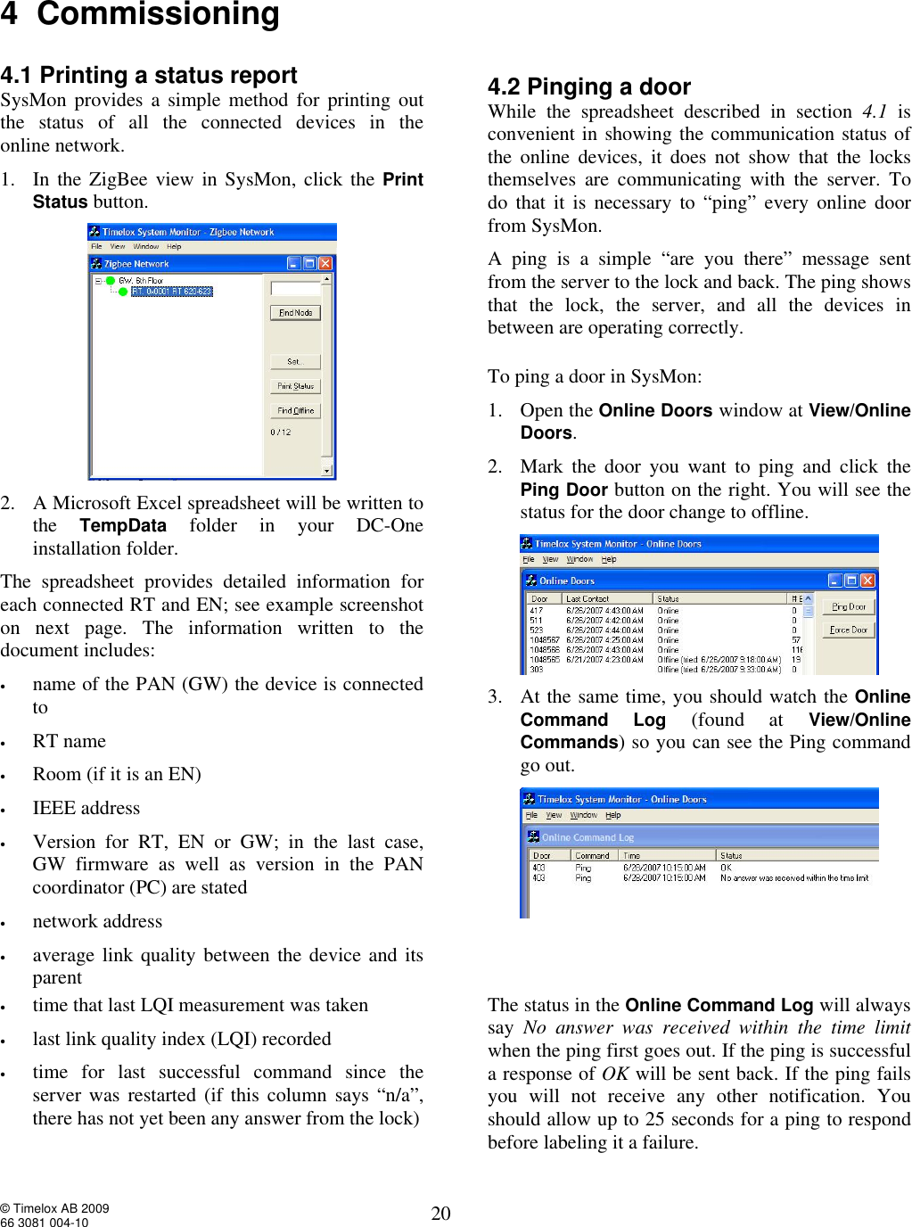  © Timelox AB 2009 66 3081 004-10   20 4  Commissioning  4.1 Printing a status report SysMon provides a simple method for printing out the status of all the connected devices in the  online network.   1. In the ZigBee view in SysMon, click the Print Status button.  2. A Microsoft Excel spreadsheet will be written to the  TempData folder in your DC-One installation folder.  The spreadsheet provides detailed information for each connected RT and EN; see example screenshot on next page. The information written to the document includes:  • name of the PAN (GW) the device is connected to • RT name  • Room (if it is an EN) • IEEE address • Version for RT, EN or GW; in the last case,  GW firmware as well as version in the PAN coordinator (PC) are stated • network address • average link quality between the device and its parent   4.2 Pinging a door While the spreadsheet described in section  4.1 is convenient in showing the communication status of the online devices, it does not show that the locks themselves are communicating with the server. To do that it is necessary to “ping” every online door from SysMon. A ping is a simple “are you there” message sent from the server to the lock and back. The ping shows that the lock, the server, and all the devices in between are operating correctly.  To ping a door in SysMon: 1. Open the Online Doors window at View/Online Doors. 2. Mark the door you want to ping and click the Ping Door button on the right. You will see the status for the door change to offline.  3. At the same time, you should watch the Online Command Log (found at View/Online Commands) so you can see the Ping command go out.  • time that last LQI measurement was taken • last link quality index (LQI) recorded • time for last successful command since the server was restarted (if this column says “n/a”, there has not yet been any answer from the lock) The status in the Online Command Log will always say  No answer was received within the time limit when the ping first goes out. If the ping is successful a response of OK will be sent back. If the ping fails you will not receive any other notification. You should allow up to 25 seconds for a ping to respond before labeling it a failure. 