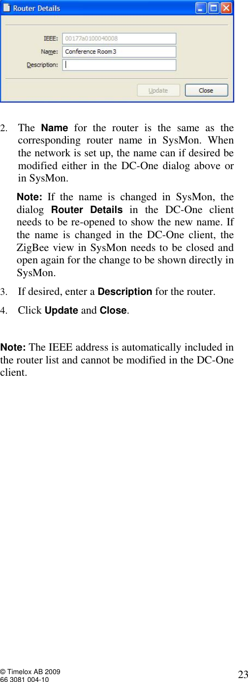  © Timelox AB 2009 66 3081 004-10   23   2. The  Name for the router is the same as the corresponding router name in SysMon. When the network is set up, the name can if desired be modified either in the DC-One dialog above or in SysMon.       Note: If the name is changed in SysMon, the        dialog  Router Details in the DC-One client         needs to be re-opened to show the new name. If              the name is changed in the DC-One client, the        ZigBee view in SysMon needs to be closed and        open again for the change to be shown directly in        SysMon.  3. If desired, enter a Description for the router. 4. Click Update and Close.   Note: The IEEE address is automatically included in the router list and cannot be modified in the DC-One client.   