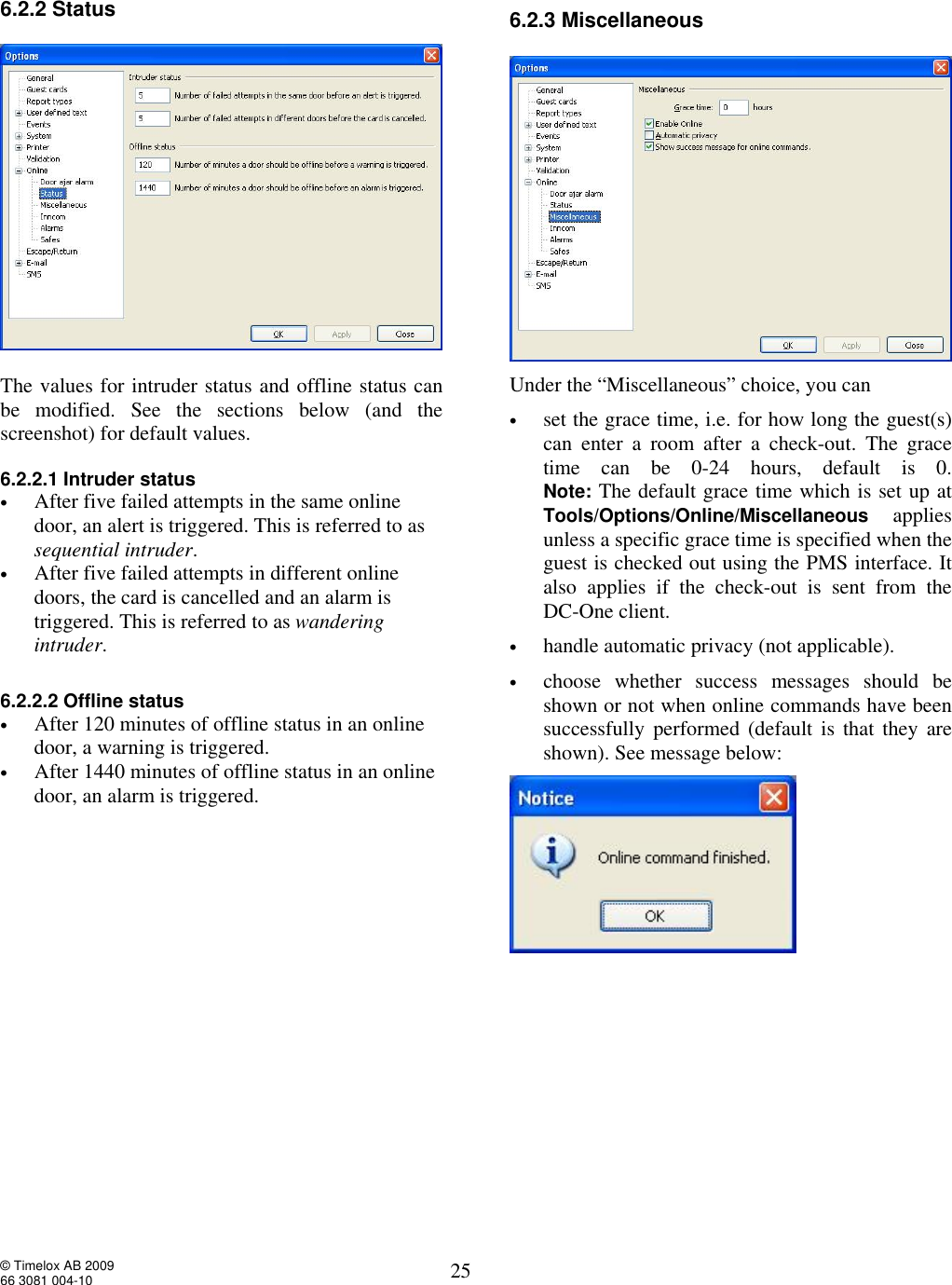  © Timelox AB 2009 66 3081 004-10   25 6.2.2 Status    The values for intruder status and offline status can be modified. See the sections below (and the screenshot) for default values.   6.2.2.1 Intruder status • After five failed attempts in the same online door, an alert is triggered. This is referred to as sequential intruder. • After five failed attempts in different online doors, the card is cancelled and an alarm is triggered. This is referred to as wandering intruder.  6.2.2.2 Offline status • After 120 minutes of offline status in an online door, a warning is triggered. • After 1440 minutes of offline status in an online door, an alarm is triggered.   6.2.3 Miscellaneous   Under the “Miscellaneous” choice, you can  • set the grace time, i.e. for how long the guest(s) can enter a room after a check-out. The grace time can be 0-24 hours, default is 0. Note: The default grace time which is set up at Tools/Options/Online/Miscellaneous applies unless a specific grace time is specified when the guest is checked out using the PMS interface. It also applies if the check-out is sent from the  DC-One client. • handle automatic privacy (not applicable). • choose whether success messages should be shown or not when online commands have been successfully performed (default is that they are shown). See message below:           