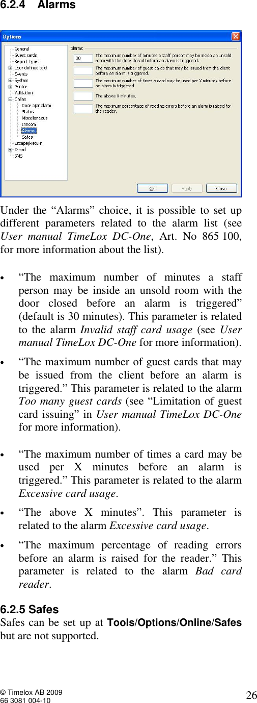  © Timelox AB 2009 66 3081 004-10   26 6.2.4 Alarms   Under the “Alarms” choice, it is possible to set up different parameters related to the alarm list (see User manual TimeLox DC-One, Art. No 865 100, for more information about the list).  • “The maximum number of minutes a staff person may be inside an unsold room with the door closed before an alarm is triggered” (default is 30 minutes). This parameter is related to the alarm Invalid staff card usage (see User manual TimeLox DC-One for more information).   • “The maximum number of guest cards that may be issued from the client before an alarm is triggered.” This parameter is related to the alarm Too many guest cards (see “Limitation of guest card issuing” in User manual TimeLox DC-One for more information).    • “The maximum number of times a card may be used per X minutes before an alarm is triggered.” This parameter is related to the alarm Excessive card usage. • “The above X minutes”. This parameter is related to the alarm Excessive card usage.    • “The maximum percentage of reading errors before an alarm is raised for the reader.” This parameter is related to the alarm  Bad card reader.    6.2.5 Safes Safes can be set up at Tools/Options/Online/Safes but are not supported.           
