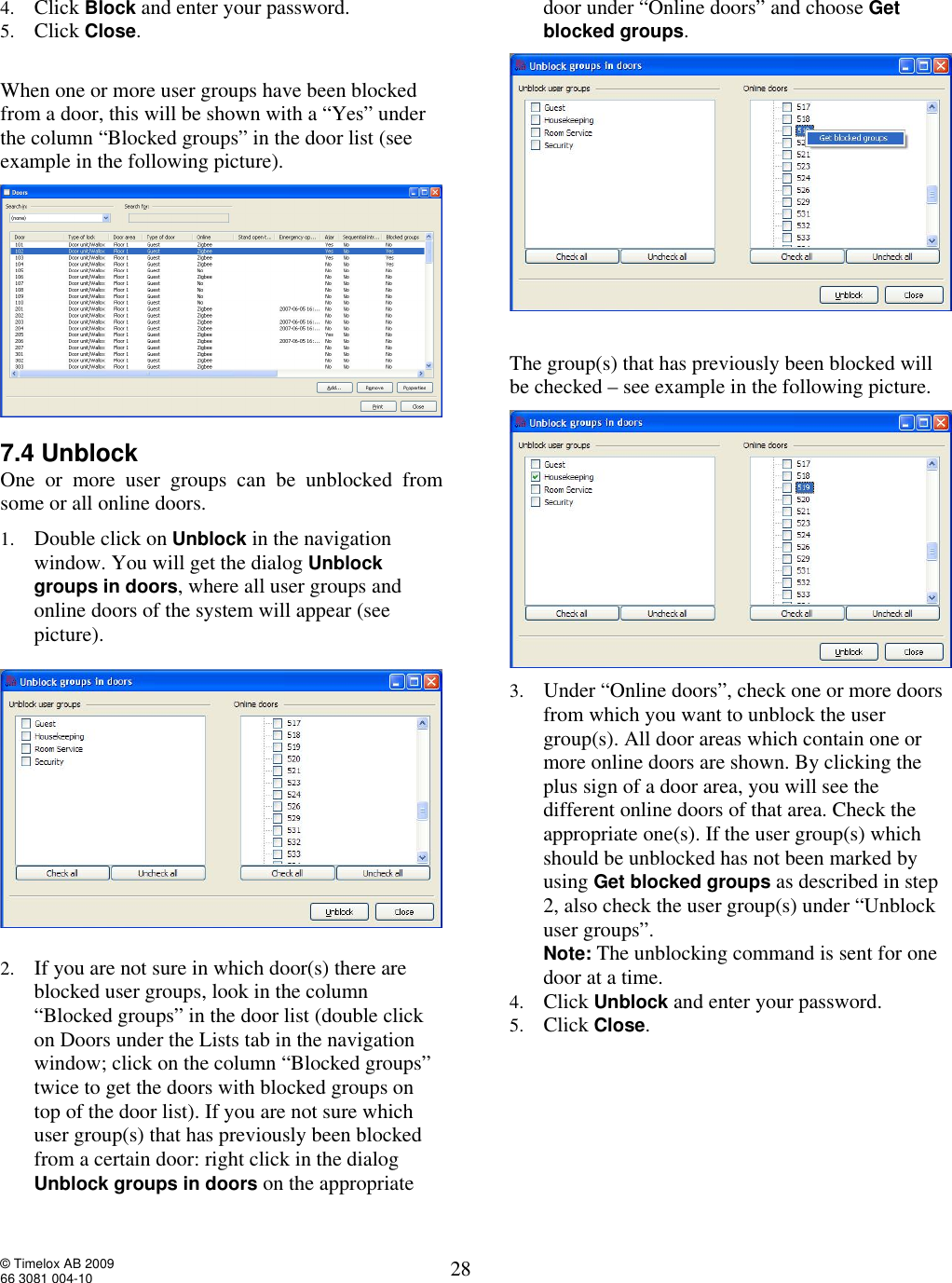  © Timelox AB 2009 66 3081 004-10   28 4. Click Block and enter your password.  5. Click Close.  When one or more user groups have been blocked from a door, this will be shown with a “Yes” under the column “Blocked groups” in the door list (see example in the following picture).  7.4 Unblock  One or more user groups can be unblocked from some or all online doors. 1. Double click on Unblock in the navigation window. You will get the dialog Unblock  groups in doors, where all user groups and online doors of the system will appear (see picture).     2. If you are not sure in which door(s) there are blocked user groups, look in the column “Blocked groups” in the door list (double click on Doors under the Lists tab in the navigation window; click on the column “Blocked groups” twice to get the doors with blocked groups on top of the door list). If you are not sure which user group(s) that has previously been blocked from a certain door: right click in the dialog Unblock groups in doors on the appropriate door under “Online doors” and choose Get blocked groups.       The group(s) that has previously been blocked will be checked – see example in the following picture.   3. Under “Online doors”, check one or more doors from which you want to unblock the user group(s). All door areas which contain one or more online doors are shown. By clicking the plus sign of a door area, you will see the different online doors of that area. Check the appropriate one(s). If the user group(s) which should be unblocked has not been marked by using Get blocked groups as described in step 2, also check the user group(s) under “Unblock user groups”.   Note: The unblocking command is sent for one door at a time. 4. Click Unblock and enter your password. 5. Click Close.       