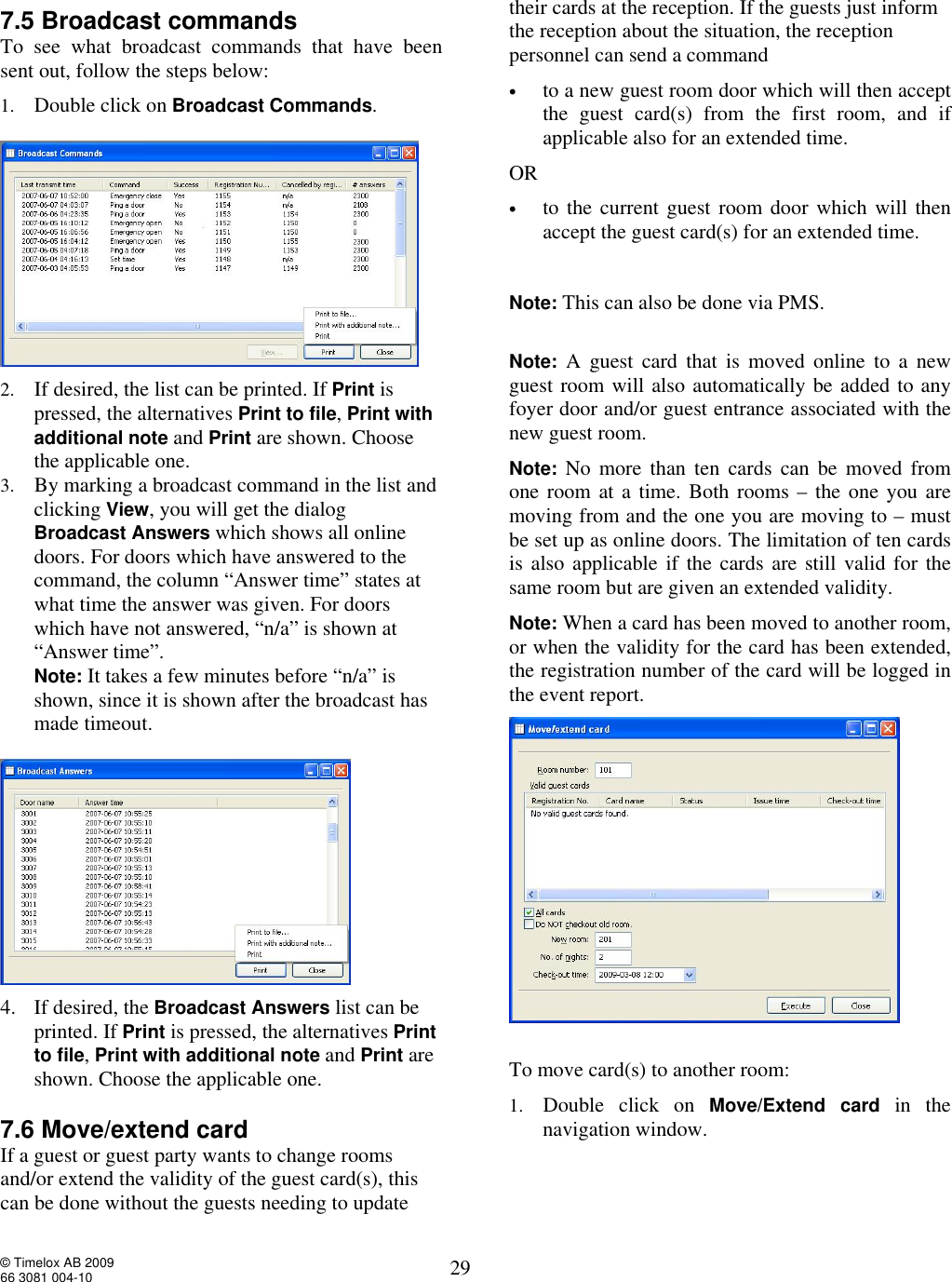  © Timelox AB 2009 66 3081 004-10   29 7.5 Broadcast commands To see what broadcast commands that have been sent out, follow the steps below: 1. Double click on Broadcast Commands.   2. If desired, the list can be printed. If Print is pressed, the alternatives Print to file, Print with additional note and Print are shown. Choose the applicable one.   3. By marking a broadcast command in the list and clicking View, you will get the dialog Broadcast Answers which shows all online doors. For doors which have answered to the command, the column “Answer time” states at what time the answer was given. For doors which have not answered, “n/a” is shown at “Answer time”.  Note: It takes a few minutes before “n/a” is shown, since it is shown after the broadcast has made timeout.     4. If desired, the Broadcast Answers list can be printed. If Print is pressed, the alternatives Print to file, Print with additional note and Print are shown. Choose the applicable one.    7.6 Move/extend card If a guest or guest party wants to change rooms and/or extend the validity of the guest card(s), this can be done without the guests needing to update their cards at the reception. If the guests just inform the reception about the situation, the reception personnel can send a command  • to a new guest room door which will then accept the guest card(s) from the first room, and if applicable also for an extended time.  OR • to the current guest room door which will then accept the guest card(s) for an extended time.    Note: This can also be done via PMS.  Note: A guest card that is moved online to a new guest room will also automatically be added to any foyer door and/or guest entrance associated with the new guest room.  Note: No more than ten cards can be moved from one room at a time. Both rooms – the one you are moving from and the one you are moving to – must be set up as online doors. The limitation of ten cards is also applicable if the cards are still valid for the same room but are given an extended validity.     Note: When a card has been moved to another room, or when the validity for the card has been extended, the registration number of the card will be logged in the event report.     To move card(s) to another room:  1. Double click on  Move/Extend card in the navigation window. 