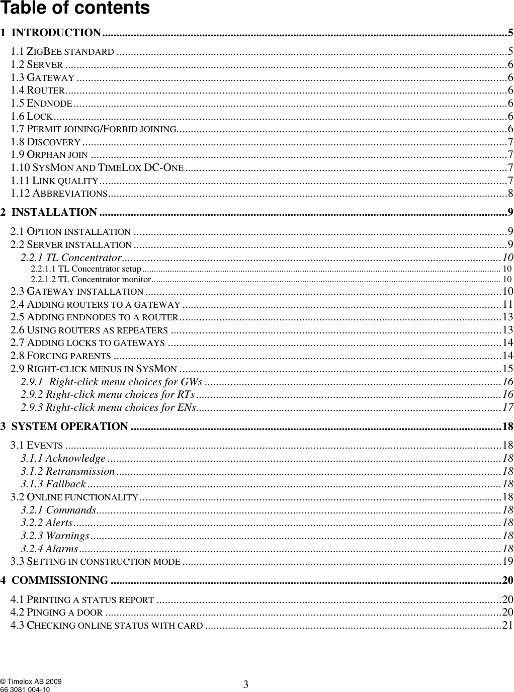  © Timelox AB 2009 66 3081 004-10   3 Table of contents   1  INTRODUCTION..............................................................................................................................................5 1.1 ZIGBEE STANDARD .........................................................................................................................................5 1.2 SERVER ...........................................................................................................................................................6 1.3 GATEWAY .......................................................................................................................................................6 1.4 ROUTER...........................................................................................................................................................6 1.5 ENDNODE........................................................................................................................................................6 1.6 LOCK...............................................................................................................................................................6 1.7 PERMIT JOINING/FORBID JOINING....................................................................................................................6 1.8 DISCOVERY .....................................................................................................................................................7 1.9 ORPHAN JOIN ..................................................................................................................................................7 1.10 SYSMON AND TIMELOX DC-ONE.................................................................................................................7 1.11 LINK QUALITY...............................................................................................................................................7 1.12 ABBREVIATIONS............................................................................................................................................8 2  INSTALLATION...............................................................................................................................................9 2.1 OPTION INSTALLATION ...................................................................................................................................9 2.2 SERVER INSTALLATION ...................................................................................................................................9 2.2.1 TL Concentrator.....................................................................................................................................10 2.2.1.1 TL Concentrator setup.............................................................................................................................................................10  2.2.1.2 TL Concentrator monitor.........................................................................................................................................................10  2.3 GATEWAY INSTALLATION.............................................................................................................................10 2.4 ADDING ROUTERS TO A GATEWAY ................................................................................................................11 2.5 ADDING ENDNODES TO A ROUTER.................................................................................................................13 2.6 USING ROUTERS AS REPEATERS ....................................................................................................................13 2.7 ADDING LOCKS TO GATEWAYS .....................................................................................................................14 2.8 FORCING PARENTS ........................................................................................................................................14 2.9 RIGHT-CLICK MENUS IN SYSMON .................................................................................................................15 2.9.1  Right-click menu choices for GWs........................................................................................................16 2.9.2 Right-click menu choices for RTs...........................................................................................................16 2.9.3 Right-click menu choices for ENs...........................................................................................................17 3  SYSTEM OPERATION..................................................................................................................................18 3.1 EVENTS .........................................................................................................................................................18 3.1.1 Acknowledge..........................................................................................................................................18 3.1.2 Retransmission.......................................................................................................................................18 3.1.3 Fallback.................................................................................................................................................18 3.2 ONLINE FUNCTIONALITY...............................................................................................................................18 3.2.1 Commands..............................................................................................................................................18 3.2.2 Alerts......................................................................................................................................................18 3.2.3 Warnings................................................................................................................................................18 3.2.4 Alarms....................................................................................................................................................18 3.3 SETTING IN CONSTRUCTION MODE ................................................................................................................19 4  COMMISSIONING.........................................................................................................................................20 4.1 PRINTING A STATUS REPORT .........................................................................................................................20 4.2 PINGING A DOOR ...........................................................................................................................................20 4.3 CHECKING ONLINE STATUS WITH CARD ........................................................................................................21 