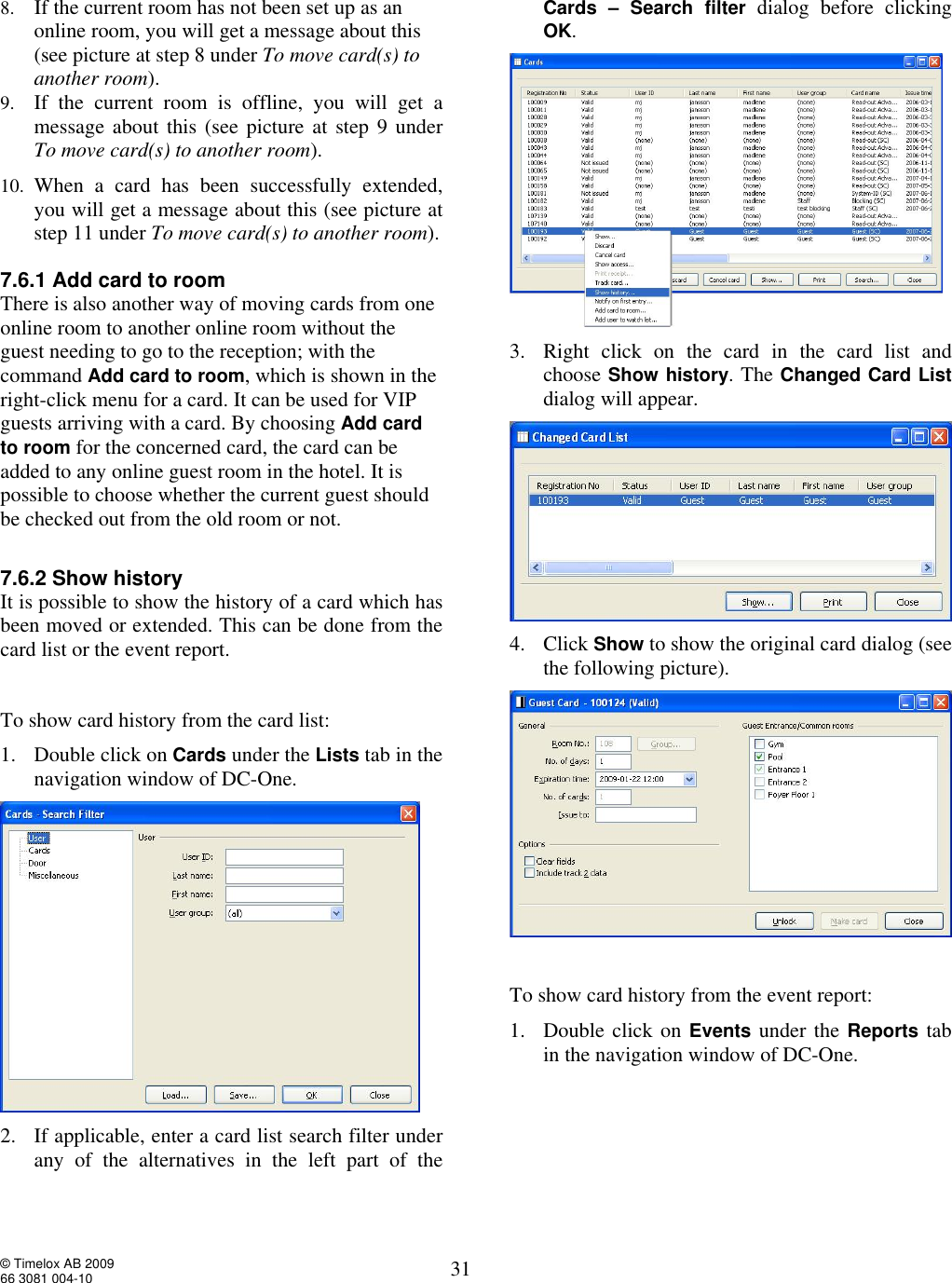  © Timelox AB 2009 66 3081 004-10   31 8. If the current room has not been set up as an online room, you will get a message about this (see picture at step 8 under To move card(s) to another room).  9. If the current room is offline, you will get a message about this (see picture at step 9 under To move card(s) to another room).  10. When a card has been successfully extended, you will get a message about this (see picture at step 11 under To move card(s) to another room).  7.6.1 Add card to room There is also another way of moving cards from one online room to another online room without the guest needing to go to the reception; with the command Add card to room, which is shown in the right-click menu for a card. It can be used for VIP guests arriving with a card. By choosing Add card to room for the concerned card, the card can be added to any online guest room in the hotel. It is possible to choose whether the current guest should be checked out from the old room or not.   7.6.2 Show history It is possible to show the history of a card which has been moved or extended. This can be done from the card list or the event report.   To show card history from the card list: 1. Double click on Cards under the Lists tab in the navigation window of DC-One.   2. If applicable, enter a card list search filter under any of the alternatives in the left part of the Cards – Search filter dialog before clicking OK.  3. Right click on the card in the card list and choose Show history. The Changed Card List dialog will appear.   4. Click Show to show the original card dialog (see the following picture).    To show card history from the event report: 1. Double click on Events under the Reports tab in the navigation window of DC-One.  