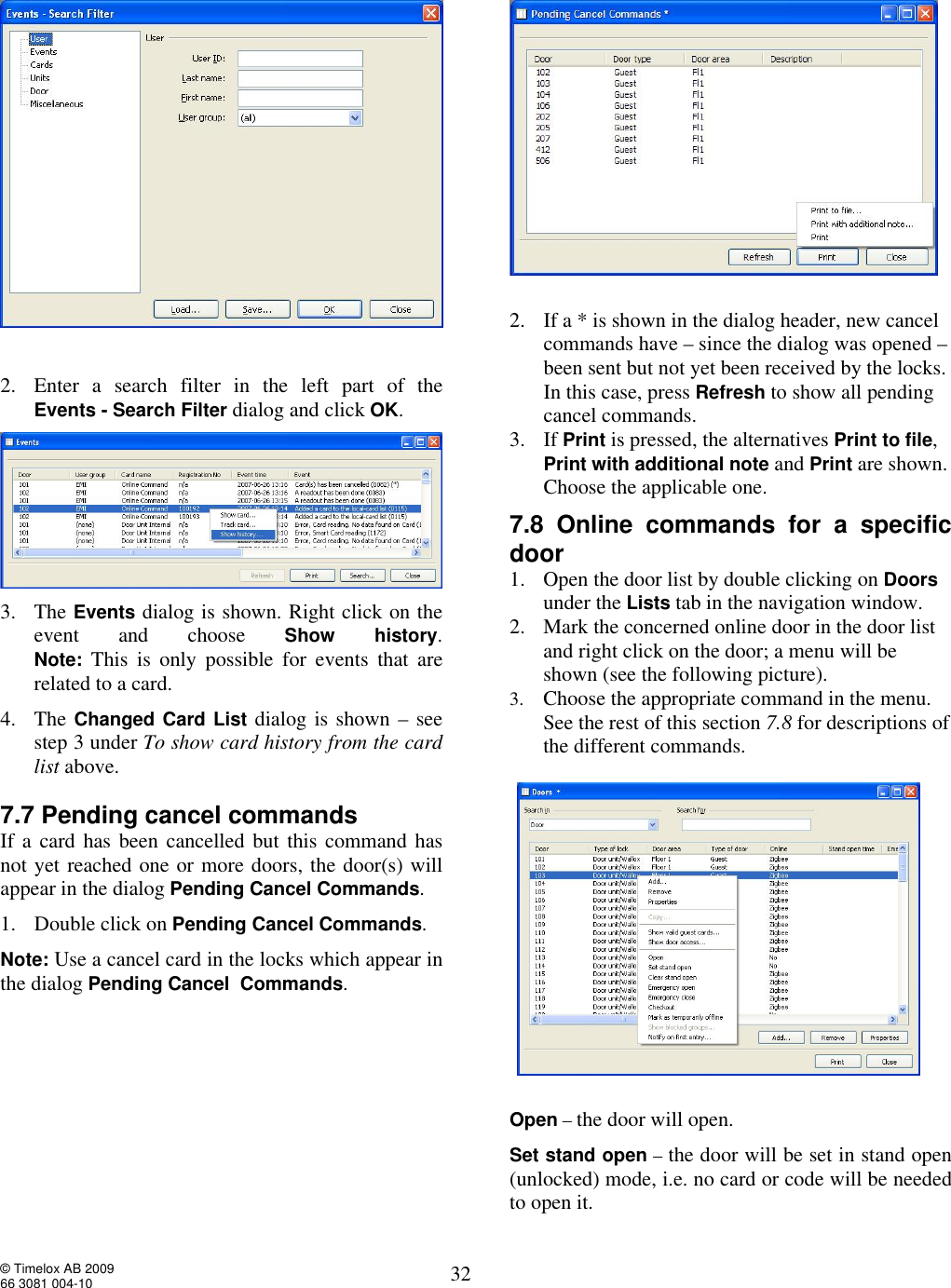  © Timelox AB 2009 66 3081 004-10   32   2. Enter a search filter in the left part of the  Events - Search Filter dialog and click OK.   3. The Events dialog is shown. Right click on the event and choose  Show history. Note: This is only possible for events that are related to a card.  4. The Changed Card List dialog is shown – see step 3 under To show card history from the card list above.  7.7 Pending cancel commands  If a card has been cancelled but this command has not yet reached one or more doors, the door(s) will appear in the dialog Pending Cancel Commands.  1. Double click on Pending Cancel Commands.  Note: Use a cancel card in the locks which appear in the dialog Pending Cancel  Commands.       2. If a * is shown in the dialog header, new cancel commands have – since the dialog was opened – been sent but not yet been received by the locks. In this case, press Refresh to show all pending cancel commands.  3. If Print is pressed, the alternatives Print to file, Print with additional note and Print are shown. Choose the applicable one.   7.8 Online commands for a specific door  1. Open the door list by double clicking on Doors under the Lists tab in the navigation window.  2. Mark the concerned online door in the door list and right click on the door; a menu will be shown (see the following picture).  3. Choose the appropriate command in the menu. See the rest of this section 7.8 for descriptions of the different commands.    Open – the door will open. Set stand open – the door will be set in stand open (unlocked) mode, i.e. no card or code will be needed to open it.  
