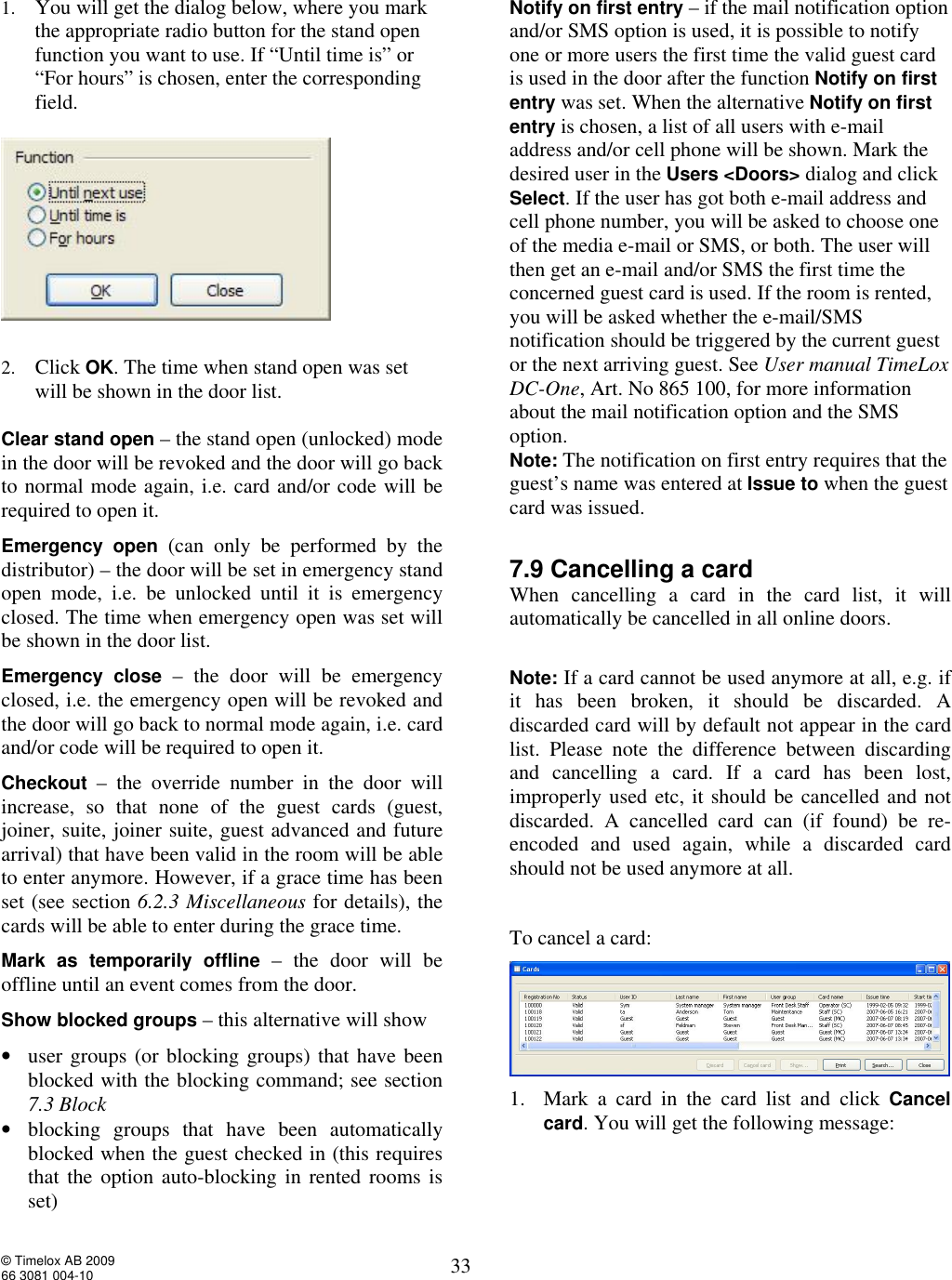 © Timelox AB 2009 66 3081 004-10   33 1. You will get the dialog below, where you mark the appropriate radio button for the stand open function you want to use. If “Until time is” or “For hours” is chosen, enter the corresponding field.     2. Click OK. The time when stand open was set will be shown in the door list.  Clear stand open – the stand open (unlocked) mode in the door will be revoked and the door will go back to normal mode again, i.e. card and/or code will be required to open it.  Emergency open  (can only be performed by the distributor) – the door will be set in emergency stand open mode, i.e. be unlocked until it is emergency closed. The time when emergency open was set will be shown in the door list.   Emergency close – the door will be emergency closed, i.e. the emergency open will be revoked and the door will go back to normal mode again, i.e. card and/or code will be required to open it.  Checkout – the override number in the door will increase, so that none of the guest cards (guest, joiner, suite, joiner suite, guest advanced and future arrival) that have been valid in the room will be able to enter anymore. However, if a grace time has been set (see section 6.2.3 Miscellaneous for details), the cards will be able to enter during the grace time.  Mark as temporarily offline – the door will be offline until an event comes from the door. Show blocked groups – this alternative will show  • user groups (or blocking groups) that have been blocked with the blocking command; see section 7.3 Block • blocking groups that have been automatically blocked when the guest checked in (this requires that the option auto-blocking in rented rooms is set)    Notify on first entry – if the mail notification option and/or SMS option is used, it is possible to notify one or more users the first time the valid guest card is used in the door after the function Notify on first entry was set. When the alternative Notify on first entry is chosen, a list of all users with e-mail address and/or cell phone will be shown. Mark the desired user in the Users &lt;Doors&gt; dialog and click Select. If the user has got both e-mail address and cell phone number, you will be asked to choose one of the media e-mail or SMS, or both. The user will then get an e-mail and/or SMS the first time the concerned guest card is used. If the room is rented, you will be asked whether the e-mail/SMS notification should be triggered by the current guest or the next arriving guest. See User manual TimeLox DC-One, Art. No 865 100, for more information about the mail notification option and the SMS option. Note: The notification on first entry requires that the guest’s name was entered at Issue to when the guest card was issued.   7.9 Cancelling a card When cancelling a card in the card list, it will automatically be cancelled in all online doors.   Note: If a card cannot be used anymore at all, e.g. if it has been broken, it should be discarded. A discarded card will by default not appear in the card list. Please note the difference between discarding and cancelling a card. If a card has been lost, improperly used etc, it should be cancelled and not discarded. A cancelled card can (if found) be re-encoded and used again, while a discarded card should not be used anymore at all.  To cancel a card:  1. Mark a card in the card list and click  Cancel card. You will get the following message: 