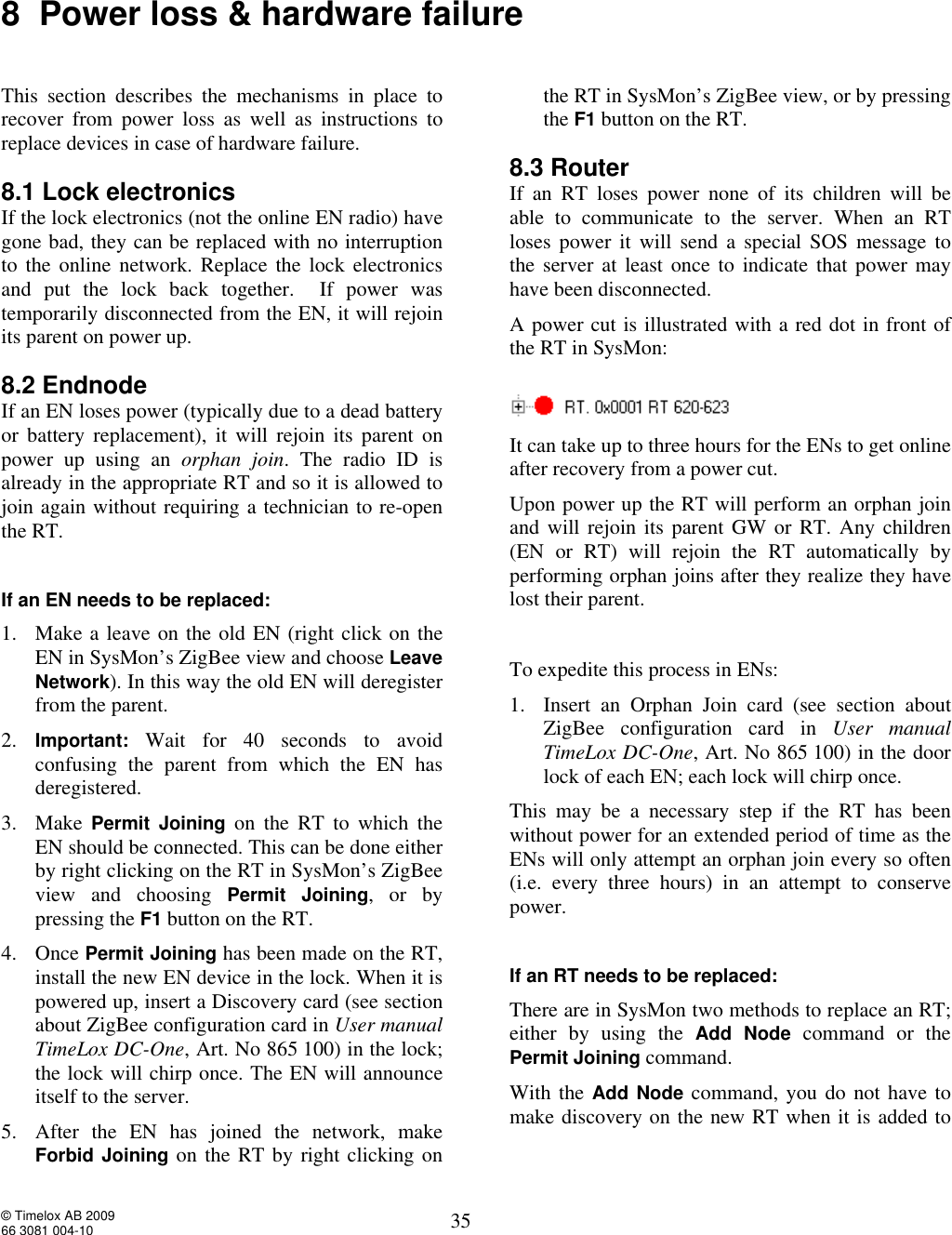  © Timelox AB 2009 66 3081 004-10   35 8  Power loss &amp; hardware failure  This section describes the mechanisms in place to recover from power loss as well as instructions to replace devices in case of hardware failure. 8.1 Lock electronics If the lock electronics (not the online EN radio) have gone bad, they can be replaced with no interruption to the online network. Replace the lock electronics and put the lock back together.  If power was temporarily disconnected from the EN, it will rejoin its parent on power up. 8.2 Endnode If an EN loses power (typically due to a dead battery or battery replacement), it will rejoin its parent on power up using an  orphan join. The radio ID is already in the appropriate RT and so it is allowed to join again without requiring a technician to re-open the RT.  If an EN needs to be replaced:  1. Make a leave on the old EN (right click on the EN in SysMon’s ZigBee view and choose Leave Network). In this way the old EN will deregister from the parent. 2. Important: Wait for 40 seconds to avoid confusing the parent from which the EN has deregistered.  3. Make  Permit Joining on the RT to which the EN should be connected. This can be done either by right clicking on the RT in SysMon’s ZigBee view and choosing  Permit Joining, or by pressing the F1 button on the RT.   4. Once Permit Joining has been made on the RT, install the new EN device in the lock. When it is powered up, insert a Discovery card (see section about ZigBee configuration card in User manual TimeLox DC-One, Art. No 865 100) in the lock; the lock will chirp once. The EN will announce itself to the server.   5. After the EN has joined the network, make Forbid Joining on the RT by right clicking on the RT in SysMon’s ZigBee view, or by pressing the F1 button on the RT. 8.3 Router If an RT loses power none of its children will be able to communicate to the server. When an RT loses power it will send a special SOS message to the server at least once to indicate that power may have been disconnected. A power cut is illustrated with a red dot in front of the RT in SysMon:   It can take up to three hours for the ENs to get online after recovery from a power cut.  Upon power up the RT will perform an orphan join and will rejoin its parent GW or RT. Any children (EN or RT) will rejoin the RT automatically by performing orphan joins after they realize they have lost their parent.   To expedite this process in ENs: 1. Insert an Orphan Join card (see section about ZigBee configuration card in  User manual TimeLox DC-One, Art. No 865 100) in the door lock of each EN; each lock will chirp once.  This may be a necessary step if the RT has been without power for an extended period of time as the ENs will only attempt an orphan join every so often (i.e. every three hours) in an attempt to conserve power.  If an RT needs to be replaced:  There are in SysMon two methods to replace an RT; either by using the  Add Node command or the Permit Joining command.  With the Add Node command, you do not have to make discovery on the new RT when it is added to 