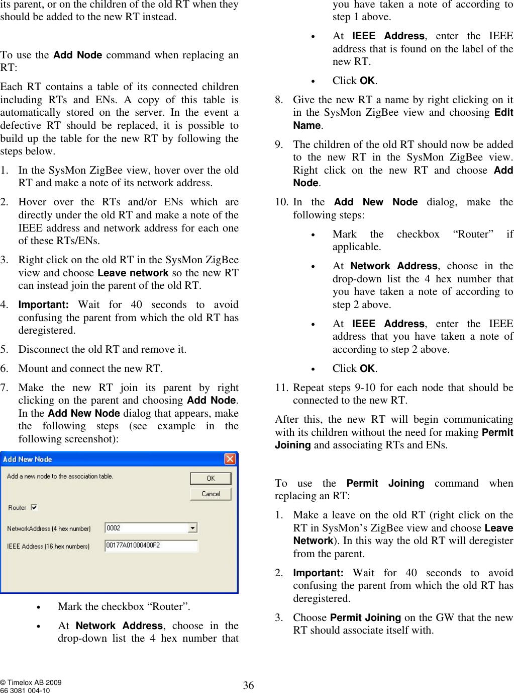  © Timelox AB 2009 66 3081 004-10   36 its parent, or on the children of the old RT when they should be added to the new RT instead.    To use the Add Node command when replacing an RT:  Each RT contains a table of its connected children including RTs and ENs. A copy of this table is automatically stored on the server. In the event a defective RT should be replaced, it is possible to build up the table for the new RT by following the steps below. 1. In the SysMon ZigBee view, hover over the old RT and make a note of its network address. 2. Hover over the RTs and/or ENs which are directly under the old RT and make a note of the IEEE address and network address for each one of these RTs/ENs.   3. Right click on the old RT in the SysMon ZigBee view and choose Leave network so the new RT can instead join the parent of the old RT. 4. Important: Wait for 40 seconds to avoid confusing the parent from which the old RT has deregistered.  5. Disconnect the old RT and remove it.  6. Mount and connect the new RT.  7. Make the new RT join its parent by right clicking on the parent and choosing Add Node. In the Add New Node dialog that appears, make the following steps (see example in the following screenshot):   • Mark the checkbox “Router”. • At  Network Address, choose in the drop-down list the 4 hex number that you have taken a note of according to step 1 above.   • At  IEEE Address, enter the IEEE address that is found on the label of the new RT.   • Click OK.  8. Give the new RT a name by right clicking on it in the SysMon ZigBee view and choosing Edit Name.  9. The children of the old RT should now be added to the new RT in the SysMon ZigBee view. Right click on the new RT and choose  Add Node.   10. In the  Add New Node dialog, make the following steps:  • Mark the checkbox “Router” if applicable. • At  Network Address, choose in the drop-down list the 4 hex number that you have taken a note of according to step 2 above.   • At  IEEE Address, enter the IEEE address that you have taken a note of according to step 2 above.  • Click OK. 11. Repeat steps 9-10 for each node that should be connected to the new RT. After this, the new RT will begin communicating with its children without the need for making Permit Joining and associating RTs and ENs.  To use the Permit Joining  command when replacing an RT:  1. Make a leave on the old RT (right click on the RT in SysMon’s ZigBee view and choose Leave Network). In this way the old RT will deregister from the parent. 2. Important: Wait for 40 seconds to avoid confusing the parent from which the old RT has deregistered.  3. Choose Permit Joining on the GW that the new RT should associate itself with. 