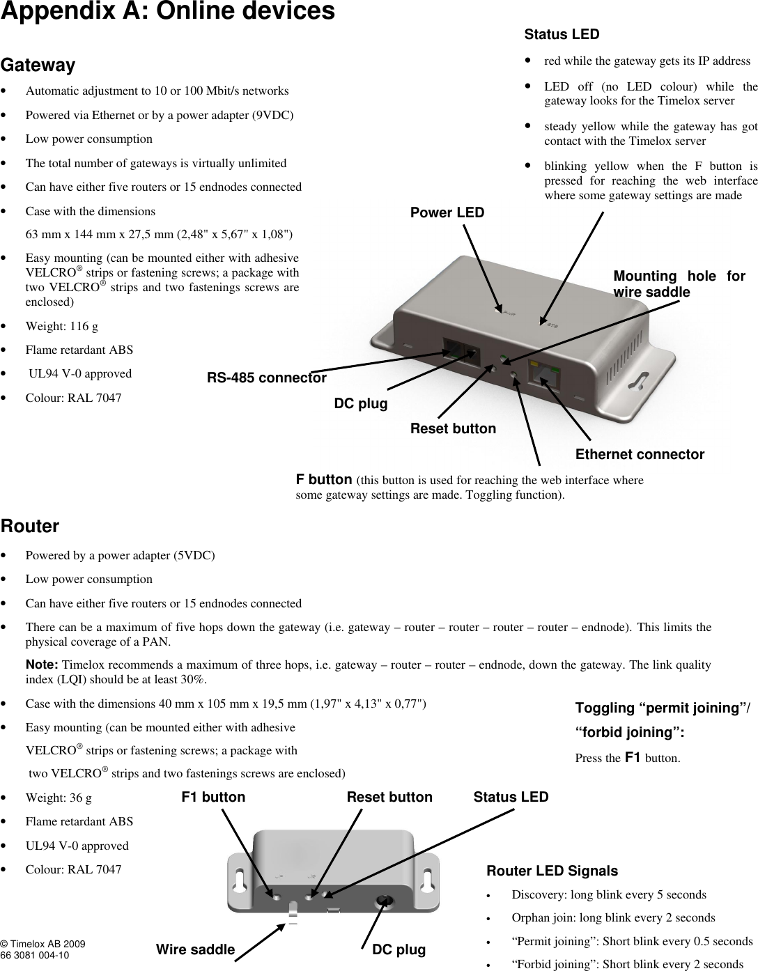  © Timelox AB 2009 66 3081 004-10   39 Appendix A: Online devices  Gateway   • Automatic adjustment to 10 or 100 Mbit/s networks • Powered via Ethernet or by a power adapter (9VDC) • Low power consumption • The total number of gateways is virtually unlimited  • Can have either five routers or 15 endnodes connected • Case with the dimensions         63 mm x 144 mm x 27,5 mm (2,48&quot; x 5,67&quot; x 1,08&quot;) • Easy mounting (can be mounted either with adhesive VELCRO® strips or fastening screws; a package with two VELCRO® strips and two fastenings screws are enclosed)     • Weight: 116 g • Flame retardant ABS •  UL94 V-0 approved • Colour: RAL 7047     Router  • Powered by a power adapter (5VDC) • Low power consumption • Can have either five routers or 15 endnodes connected • There can be a maximum of five hops down the gateway (i.e. gateway – router – router – router – router – endnode). This limits the physical coverage of a PAN.         Note: Timelox recommends a maximum of three hops, i.e. gateway – router – router – endnode, down the gateway. The link quality             index (LQI) should be at least 30%. • Case with the dimensions 40 mm x 105 mm x 19,5 mm (1,97&quot; x 4,13&quot; x 0,77&quot;) • Easy mounting (can be mounted either with adhesive          VELCRO® strips or fastening screws; a package with           two VELCRO® strips and two fastenings screws are enclosed)  • Weight: 36 g • Flame retardant ABS  • UL94 V-0 approved • Colour: RAL 7047  Power LED Status LED  • red while the gateway gets its IP address • LED off (no LED colour) while the gateway looks for the Timelox server • steady yellow while the gateway has got contact with the Timelox server  • blinking yellow when the F button is pressed for reaching the web interface where some gateway settings are made   Ethernet connector RS-485 connector DC plug Reset button F1 button Router LED Signals • Discovery: long blink every 5 seconds • Orphan join: long blink every 2 seconds • “Permit joining”: Short blink every 0.5 seconds • “Forbid joining”: Short blink every 2 seconds    Status LED Wire saddle  DC plug Toggling “permit joining”/ “forbid joining”: Press the F1 button. Reset button F button (this button is used for reaching the web interface where some gateway settings are made. Toggling function).  Mounting hole for wire saddle 