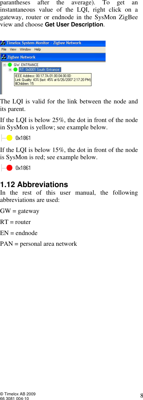  © Timelox AB 2009 66 3081 004-10   8 parantheses after the average). To get an instantaneous value of the LQI, right click on a gateway, router or endnode in the SysMon ZigBee view and choose Get User Description.    The LQI is valid for the link between the node and its parent. If the LQI is below 25%, the dot in front of the node in SysMon is yellow; see example below.   If the LQI is below 15%, the dot in front of the node is SysMon is red; see example below.  1.12 Abbreviations In the rest of this user manual, the following abbreviations are used: GW = gateway RT = router EN = endnode PAN = personal area network 