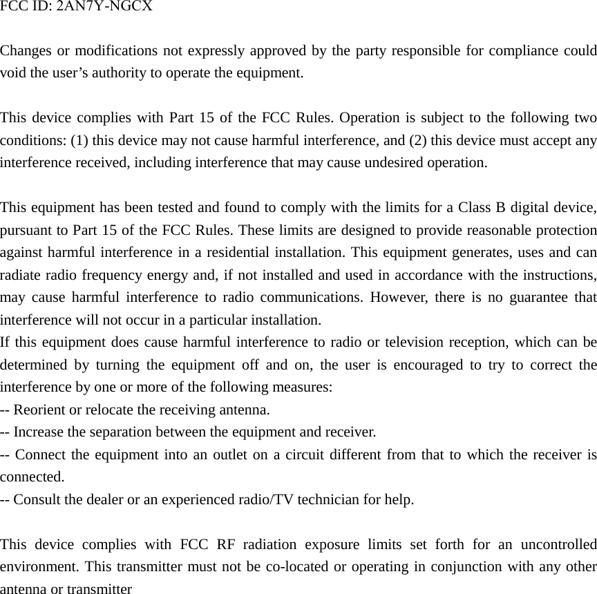 FCC ID: 2AN7Y-NGCXChanges or modifications not expressly approved by the party responsible for compliance could void the user’s authority to operate the equipment. This device complies with Part 15 of the FCC Rules. Operation is subject to the following two conditions: (1) this device may not cause harmful interference, and (2) this device must accept any interference received, including interference that may cause undesired operation. This equipment has been tested and found to comply with the limits for a Class B digital device, pursuant to Part 15 of the FCC Rules. These limits are designed to provide reasonable protection against harmful interference in a residential installation. This equipment generates, uses and can radiate radio frequency energy and, if not installed and used in accordance with the instructions, may cause harmful interference to radio communications. However, there is no guarantee that interference will not occur in a particular installation. If this equipment does cause harmful interference to radio or television reception, which can be determined by turning the equipment off and on, the user is encouraged to try to correct the interference by one or more of the following measures: -- Reorient or relocate the receiving antenna. -- Increase the separation between the equipment and receiver. -- Connect the equipment into an outlet on a circuit different from that to which the receiver is connected. -- Consult the dealer or an experienced radio/TV technician for help. This device complies with FCC RF radiation exposure limits set forth for an uncontrolled environment. This transmitter must not be co-located or operating in conjunction with any other antenna or transmitter   