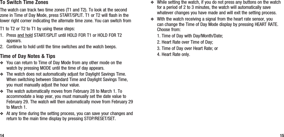 v  While setting the watch, if you do not press any buttons on the watch for a period of 2 to 3 minutes, the watch will automatically save whatever changes you have made and will exit the setting process.v  With the watch receiving a signal from the heart rate sensor, you can change the Time of Day Mode display by pressing HEART RATE. Choose from:   1. Time of Day with Day/Month/Date;  2. Heart Rate over Time of Day;  3. Time of Day over Heart Rate; or  4. Heart Rate only.15To Switch Time ZonesThe watch can track two time zones (T1 and T2). To look at the second zone in Time of Day Mode, press START/SPLIT. T1 or T2 will flash in the lower right corner indicating the alternate time zone. You can switch from T1 to T2 or T2 to T1 by using these steps:1.  Press and hold START/SPLIT until HOLD FOR T1 or HOLD FOR T2 appears.2.  Continue to hold until the time switches and the watch beeps.Time of Day Notes &amp; Tipsv  You can return to Time of Day Mode from any other mode on the watch by pressing MODE until the time of day appears.v  The watch does not automatically adjust for Daylight Savings Time. When switching between Standard Time and Daylight Savings Time, you must manually adjust the hour value.v  The watch automatically moves from February 28 to March 1. To accommodate a leap year, you must manually set the date value to February 29. The watch will then automatically move from February 29 to March 1.v  At any time during the setting process, you can save your changes and return to the main time display by pressing STOP/RESET/SET.14