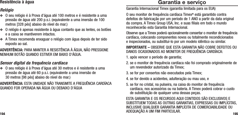 Garantia e serviçoGarantia Internacional Timex (garantia limitada para os EUA)O seu monitor de frequência cardíaca Timex® está garantido contra defeitos de fabricação por um período de 1 ANO a partir da data original da compra. A Timex Group USA, Inc. e suas filiais em todo o mundo reconhecerão esta Garantia Internacional.Observe que a Timex poderá opcionalmente consertar o monitor de frequência cardíaca, colocando componentes novos ou totalmente recondicionados  e inspecionados, ou substituí-lo por um modelo idêntico ou similar. IMPORTANTE – OBSERVE QUE ESTA GARANTIA NÃO COBRE DEFEITOS OU DANOS OCASIONADOS AO MONITOR DE FREQUÊNCIA CARDÍACA:1. após vencer o período de garantia;2.  se o monitor de frequência cardíaca não foi comprado originalmente de um revendedor autorizado da Timex;3. se for por consertos não executados pela Timex;4. se for devido a acidentes, adulteração ou mau uso, e5.  se for no cristal, na pulseira, na caixa do monitor de frequência cardíaca, nos acessórios ou na bateria. A Timex poderá cobrar o custo de substituição de qualquer uma dessas peças.ESTA GARANTIA E OS RECURSOS AQUI CONTIDOS SÃO EXCLUSIVOS E SUBSTITUEM TODAS AS OUTRAS GARANTIAS, EXPRESSAS OU IMPLÍCITAS, INCLUSIVE QUALQUER GARANTIA IMPLÍCITA DE COMERCIABILIDADE OU ADEQUAÇÃO A UM FIM PARTICULAR. 195Resistência à águaRelógiov  O seu relógio é à Prova d’água até 100 metros e é resistente a uma pressão de água até 200 p.s.i. (equivalente a uma imersão de 100 metros [328 pés] abaixo do nível do mar.)v  O relógio é apenas resistente à água contanto que as lentes, os botões e a caixa se mantiverem intactos.v  A Timex recomenda enxaguar o relógio com água depois de ter sido exposto ao sal.ADVERTÊNCIA: PARA MANTER A RESISTÊNCIA À ÁGUA, NÃO PRESSIONE NENHUM BOTÃO QUANDO ESTIVER EM BAIXO D&apos;ÁGUA.Sensor digital da frequência cardíacav  O seu relógio é à Prova d’água até 30 metros e é resistente a uma pressão de água até 60 p.s.i. (equivalente a uma imersão de  30 metros [98 pés] abaixo do nível do mar.)ADVERTÊNCIA: ESTA UNIDADE NÃO TRANSMITE A FREQUÊNCIA CARDÍACA QUANDO FOR OPERADA NA ÁGUA OU DEBAIXO D&apos;ÁGUA194