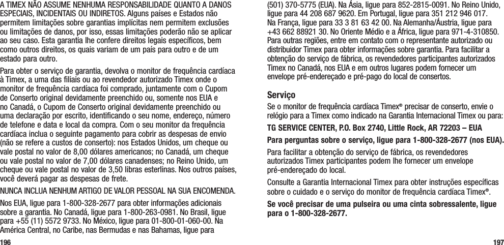 (501) 370-5775 (EUA). Na Ásia, ligue para 852-2815-0091. No Reino Unido, ligue para 44 208 687 9620. Em Portugal, ligue para 351 212 946 017. Na França, ligue para 33 3 81 63 42 00. Na Alemanha/Áustria, ligue para +43 662 88921 30. No Oriente Médio e a África, ligue para 971-4-310850. Para outras regiões, entre em contato com o representante autorizado ou distribuidor Timex para obter informações sobre garantia. Para facilitar a obtenção do serviço de fábrica, os revendedores participantes autorizados Timex no Canadá, nos EUA e em outros lugares podem fornecer um envelope pré-endereçado e pré-pago do local de consertos.ServiçoSe o monitor de frequência cardíaca Timex® precisar de conserto, envie o relógio para a Timex como indicado na Garantia Internacional Timex ou para:TG SERVICE CENTER, P.O. Box 2740, Little Rock, AR 72203 – EUA Para perguntas sobre o serviço, ligue para 1-800-328-2677 (nos EUA). Para facilitar a obtenção do serviço de fábrica, os revendedores autorizados Timex participantes podem lhe fornecer um envelope  pré-endereçado do local.Consulte a Garantia Internacional Timex para obter instruções específicas sobre o cuidado e o serviço do monitor de frequência cardíaca Timex®.Se você precisar de uma pulseira ou uma cinta sobressalente, ligue para o 1-800-328-2677.197A TIMEX NÃO ASSUME NENHUMA RESPONSABILIDADE QUANTO A DANOS ESPECIAIS, INCIDENTAIS OU INDIRETOS. Alguns países e Estados não permitem limitações sobre garantias implícitas nem permitem exclusões ou limitações de danos, por isso, essas limitações poderão não se aplicar ao seu caso. Esta garantia lhe confere direitos legais específicos, bem como outros direitos, os quais variam de um país para outro e de um estado para outro.Para obter o serviço de garantia, devolva o monitor de frequência cardíaca à Timex, a uma das filiais ou ao revendedor autorizado Timex onde o monitor de frequência cardíaca foi comprado, juntamente com o Cupom de Conserto original devidamente preenchido ou, somente nos EUA e no Canadá, o Cupom de Conserto original devidamente preenchido ou uma declaração por escrito, identificando o seu nome, endereço, número de telefone e data e local da compra. Com o seu monitor da frequência cardíaca inclua o seguinte pagamento para cobrir as despesas de envio (não se refere a custos de conserto): nos Estados Unidos, um cheque ou vale postal no valor de 8,00 dólares americanos; no Canadá, um cheque ou vale postal no valor de 7,00 dólares canadenses; no Reino Unido, um cheque ou vale postal no valor de 3,50 libras esterlinas. Nos outros países, você deverá pagar as despesas de frete.NUNCA INCLUA NENHUM ARTIGO DE VALOR PESSOAL NA SUA ENCOMENDA.Nos EUA, ligue para 1-800-328-2677 para obter informações adicionais sobre a garantia. No Canadá, ligue para 1-800-263-0981. No Brasil, ligue para +55 (11) 5572 9733. No México, ligue para 01-800-01-060-00. Na América Central, no Caribe, nas Bermudas e nas Bahamas, ligue para  196