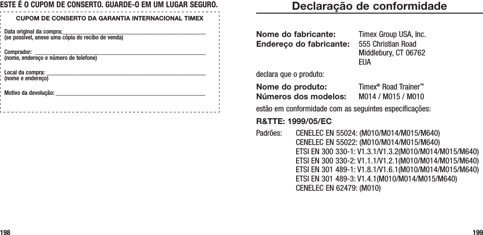 198 199Declaração de conformidadeNome do fabricante:  Timex Group USA, Inc. Endereço do fabricante:   555 Christian Road Middlebury, CT 06762 EUAdeclara que o produto:Nome do produto: Timex® Road Trainer™ Números dos modelos:   M014 / M015 / M010estão em conformidade com as seguintes especificações:R&amp;TTE: 1999/05/ECPadrões:  CENELEC EN 55024: (M010/M014/M015/M640)   CENELEC EN 55022: (M010/M014/M015/M640)   ETSI EN 300 330-1: V1.3.1/V1.3.2(M010/M014/M015/M640)   ETSI EN 300 330-2: V1.1.1/V1.2.1(M010/M014/M015/M640)   ETSI EN 301 489-1: V1.8.1/V1.6.1(M010/M014/M015/M640)   ETSI EN 301 489-3: V1.4.1(M010/M014/M015/M640)   CENELEC EN 62479: (M010)ESTE É O CUPOM DE CONSERTO. GUARDE-O EM UM LUGAR SEGURO.CUPOM DE CONSERTO DA GARANTIA INTERNACIONAL TIMEXData original da compra: _______________________________________________  (se possível, anexe uma cópia do recibo de venda)Comprador:  ________________________________________________________  (nome, endereço e número de telefone)Local da compra: ____________________________________________________  (nome e endereço)Motivo da devolução: _________________________________________________