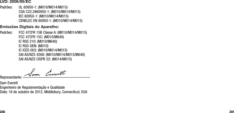 200 201LVD: 2006/95/ECPadrões:  UL 60950-1: (M010/M014/M015)   CSA C22.2#60950-1: (M010/M014/M015)   IEC 60950-1: (M010/M014/M015)   CENELEC EN 60950-1: (M010/M014/M015)Emissões Digitais do Aparelho:Padrões:  FCC 47CFR 15B Classe A: (M010/M014/M015)   FCC 47CFR 15C: (M010/M640)   IC RSS 210: (M010/M640)   IC RSS-GEN: (M010)   IC ICES 003: (M010/M014/M015)   SAI AS/NZS 4268: (M010/M014/M015/M640)   SAI AS/NZS CISPR 22: (M014/M015)Representante: —————————————————Sam Everett Engenheiro de Regulamentação e Qualidade Data: 18 de outubro de 2012, Middlebury, Connecticut, EUA