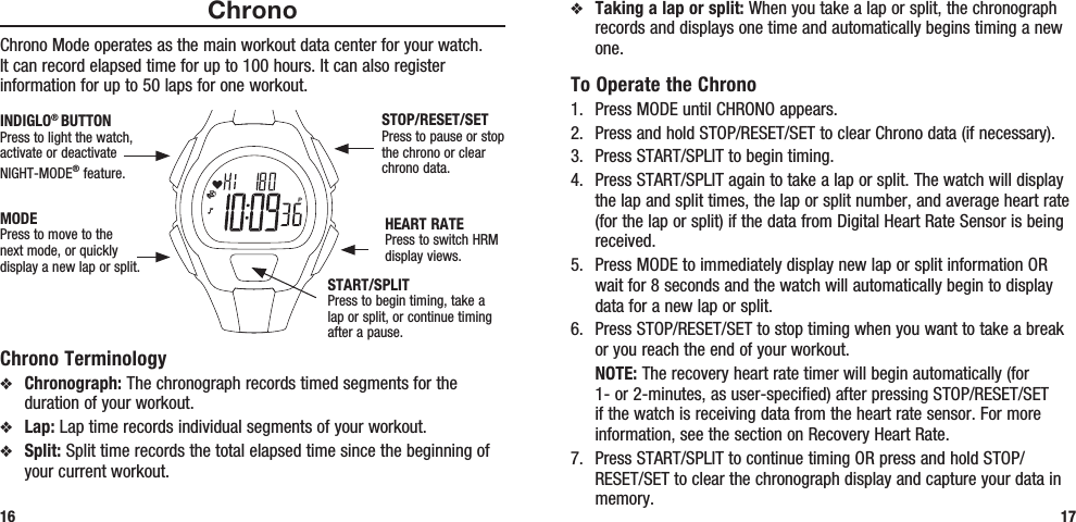 v Taking a lap or split: When you take a lap or split, the chronograph records and displays one time and automatically begins timing a new one.To Operate the Chrono1.  Press MODE until CHRONO appears.2.  Press and hold STOP/RESET/SET to clear Chrono data (if necessary).3.  Press START/SPLIT to begin timing.4.  Press START/SPLIT again to take a lap or split. The watch will display the lap and split times, the lap or split number, and average heart rate (for the lap or split) if the data from Digital Heart Rate Sensor is being received.5.  Press MODE to immediately display new lap or split information OR wait for 8 seconds and the watch will automatically begin to display data for a new lap or split.6.  Press STOP/RESET/SET to stop timing when you want to take a break or you reach the end of your workout. NOTE: The recovery heart rate timer will begin automatically (for 1- or 2-minutes, as user-specified) after pressing STOP/RESET/SET if the watch is receiving data from the heart rate sensor. For more information, see the section on Recovery Heart Rate.7.  Press START/SPLIT to continue timing OR press and hold STOP/RESET/SET to clear the chronograph display and capture your data in memory. 17ChronoChrono Mode operates as the main workout data center for your watch. It can record elapsed time for up to 100 hours. It can also register information for up to 50 laps for one workout. Chrono Terminologyv Chronograph: The chronograph records timed segments for the duration of your workout.v Lap: Lap time records individual segments of your workout.v Split: Split time records the total elapsed time since the beginning of your current workout.16STOP/RESET/SETPress to pause or stop the chrono or clear chrono data.HEART RATEPress to switch HRM display views.MODEPress to move to the next mode, or quickly display a new lap or split.INDIGLO® BUTTONPress to light the watch, activate or deactivate NIGHT-MODE® feature. START/SPLITPress to begin timing, take a lap or split, or continue timing after a pause.