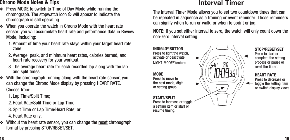 Interval TimerThe Interval Timer Mode allows you to set two countdown times that can be repeated in sequence as a training or event reminder. Those reminders can signify when to run or walk, or when to sprint or jog.NOTE: If you set either interval to zero, the watch will only count down the non-zero interval setting.19Chrono Mode Notes &amp; Tipsv  Press MODE to switch to Time of Day Mode while running the chronograph. The stopwatch icon W will appear to indicate the chronograph is still operating.v  When you operate the watch in Chrono Mode with the heart rate sensor, you will accumulate heart rate and peformance data in Review Mode, including:1. Amount of time your heart rate stays within your target heart rate zone; 2. Average, peak, and minimum heart rates, calories burned, and heart rate recovery for your workout.3. The average heart rate for each recorded lap along with the lap and split times.v  With the chronograph running along with the heart rate sensor, you can change the Chrono Mode display by pressing HEART RATE.   Choose from: 1. Lap Time/Split Time; 2. Heart Rate/Split Time or Lap Time3. Split Time or Lap Time/Heart Rate; or 4. Heart Rate only.v  Without the heart rate sensor, you can change the reset chronograph format by pressing STOP/RESET/SET.18START/SPLITPress to increase or toggle a setting item or start or resume timing.STOP/RESET/SETPress to start or complete the setting process or pause or reset the timer.HEART RATEPress to decrease or toggle the setting item or switch display views.MODEPress to move to the next mode, digit or setting group.INDIGLO® BUTTONPress to light the watch, activate or deactivate NIGHT-MODE® feature. 