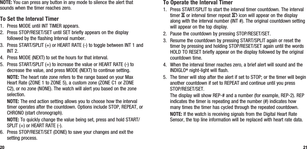 To Operate the Interval Timer1.  Press START/SPLIT to start the interval timer countdown. The interval timer H or interval timer repeat J icon will appear on the display along with the interval number (INT #). The original countdown setting will appear on the top display.2.  Pause the countdown by pressing STOP/RESET/SET. 3.  Resume the countdown by pressing START/SPLIT again or reset the timer by pressing and holding STOP/RESET/SET again until the words HOLD TO RESET briefly appear on the display followed by the original countdown time.4.  When the interval timer reaches zero, a brief alert will sound and the INDIGLO® night-light will flash. 5.  The timer will stop after the alert if set to STOP; or the timer will begin another countdown if set to REPEAT and continue until you press STOP/RESET/SET.  The display will show REP-# and a number (for example, REP-2). REP indicates the timer is repeating and the number (#) indicates how many times the timer has cycled through the repeated countdown. NOTE: If the watch is receiving signals from the Digital Heart Rate Sensor, the top line information will be replaced with heart rate data.21NOTE: You can press any button in any mode to silence the alert that sounds when the timer reaches zero.To Set the Interval Timer1.  Press MODE until INT TIMER appears.2.  Press STOP/RESET/SET until SET briefly appears on the display followed by the flashing Interval number.3.  Press START/SPLIT (+) or HEART RATE (-) to toggle between INT 1 and INT 2.4.  Press MODE (NEXT) to set the hours for that interval.5.  Press START/SPLIT (+) to increase the value or HEART RATE (-) to decrease the value, and press MODE (NEXT) to continue setting. NOTE: The heart rate zone refers to the range based on your Max Heart Rate (ZONE 1 to ZONE 5), a custom zone (ZONE C1 or ZONE C2), or no zone (NONE). The watch will alert you based on the zone selection. NOTE: The end action setting allows you to choose how the interval timer operates after the countdown. Options include STOP, REPEAT, or CHRONO (start chronograph). NOTE: To quickly change the value being set, press and hold START/SPLIT (+) or HEART RATE (-).6.  Press STOP/RESET/SET (DONE) to save your changes and exit the setting process.20
