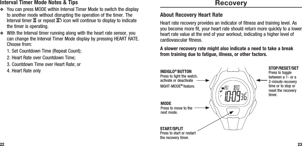 23Interval Timer Mode Notes &amp; Tipsv  You can press MODE within Interval Timer Mode to switch the display to another mode without disrupting the operation of the timer. The Interval timer H or repeat J icon will continue to display to indicate the timer is operating.v  With the Interval timer running along with the heart rate sensor, you can change the Interval Timer Mode display by pressing HEART RATE. Choose from:   1. Set Countdown Time (Repeat Count);   2. Heart Rate over Countdown Time;   3. Countdown Time over Heart Rate; or  4. Heart Rate only22RecoveryAbout Recovery Heart RateHeart rate recovery provides an indicator of fitness and training level. As you become more fit, your heart rate should return more quickly to a lower heart rate value at the end of your workout, indicating a higher level of cardiovascular fitness. A slower recovery rate might also indicate a need to take a break from training due to fatigue, illness, or other factors.START/SPLITPress to start or restart the recovery timer.STOP/RESET/SETPress to toggle between a 1- or a 2-minute recovery time or to stop or reset the recovery timer.MODEPress to move to the next mode.INDIGLO® BUTTONPress to light the watch, activate or deactivate NIGHT-MODE® feature. 