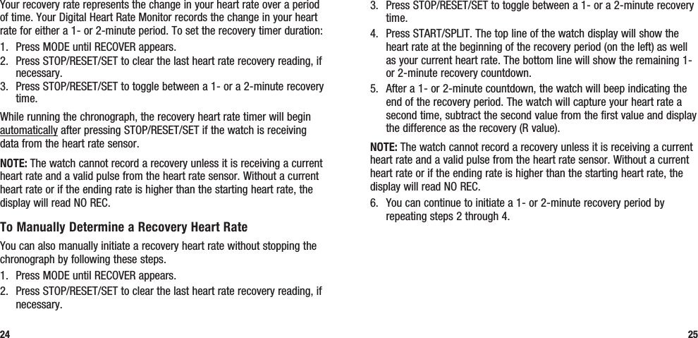 3.  Press STOP/RESET/SET to toggle between a 1- or a 2-minute recovery time.4.  Press START/SPLIT. The top line of the watch display will show the heart rate at the beginning of the recovery period (on the left) as well as your current heart rate. The bottom line will show the remaining 1- or 2-minute recovery countdown.5.  After a 1- or 2-minute countdown, the watch will beep indicating the end of the recovery period. The watch will capture your heart rate a second time, subtract the second value from the first value and display the difference as the recovery (R value).NOTE: The watch cannot record a recovery unless it is receiving a current heart rate and a valid pulse from the heart rate sensor. Without a current heart rate or if the ending rate is higher than the starting heart rate, the display will read NO REC.6.  You can continue to initiate a 1- or 2-minute recovery period by repeating steps 2 through 4.25Your recovery rate represents the change in your heart rate over a period of time. Your Digital Heart Rate Monitor records the change in your heart rate for either a 1- or 2-minute period. To set the recovery timer duration:1.  Press MODE until RECOVER appears.2.  Press STOP/RESET/SET to clear the last heart rate recovery reading, if necessary.3.  Press STOP/RESET/SET to toggle between a 1- or a 2-minute recovery time.While running the chronograph, the recovery heart rate timer will begin automatically after pressing STOP/RESET/SET if the watch is receiving data from the heart rate sensor. NOTE: The watch cannot record a recovery unless it is receiving a current heart rate and a valid pulse from the heart rate sensor. Without a current heart rate or if the ending rate is higher than the starting heart rate, the display will read NO REC.To Manually Determine a Recovery Heart RateYou can also manually initiate a recovery heart rate without stopping the chronograph by following these steps.1.  Press MODE until RECOVER appears.2.  Press STOP/RESET/SET to clear the last heart rate recovery reading, if necessary.24