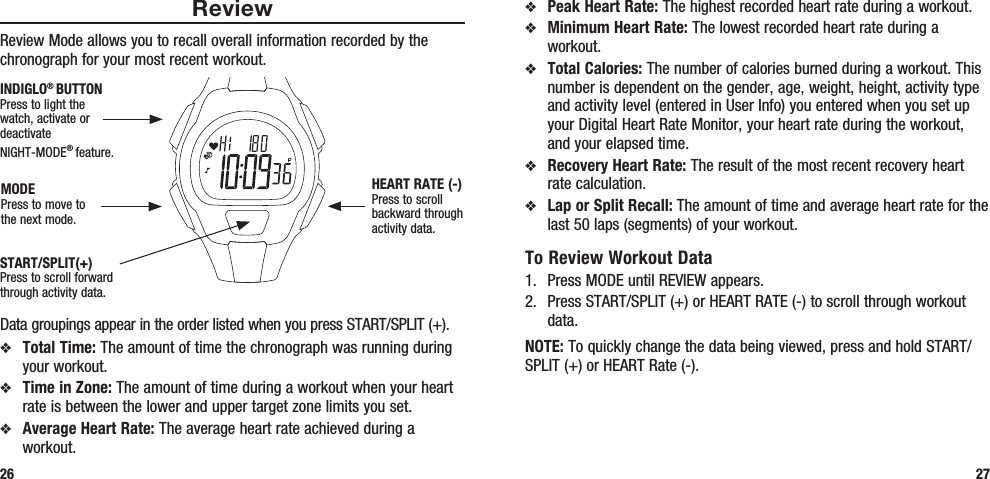 27ReviewReview Mode allows you to recall overall information recorded by the chronograph for your most recent workout. Data groupings appear in the order listed when you press START/SPLIT (+).v  Total Time: The amount of time the chronograph was running during your workout.v  Time in Zone: The amount of time during a workout when your heart rate is between the lower and upper target zone limits you set.v  Average Heart Rate: The average heart rate achieved during a workout.26v Peak Heart Rate: The highest recorded heart rate during a workout.v Minimum Heart Rate: The lowest recorded heart rate during a workout.v Total Calories: The number of calories burned during a workout. This number is dependent on the gender, age, weight, height, activity type and activity level (entered in User Info) you entered when you set up your Digital Heart Rate Monitor, your heart rate during the workout, and your elapsed time.v Recovery Heart Rate: The result of the most recent recovery heart rate calculation.v Lap or Split Recall: The amount of time and average heart rate for the last 50 laps (segments) of your workout.To Review Workout Data1.  Press MODE until REVIEW appears.2.  Press START/SPLIT (+) or HEART RATE (-) to scroll through workout data.NOTE: To quickly change the data being viewed, press and hold START/SPLIT (+) or HEART Rate (-).START/SPLIT(+)Press to scroll forward through activity data.HEART RATE (-)Press to scroll backward through activity data.MODEPress to move to the next mode.INDIGLO® BUTTONPress to light the watch, activate or deactivate NIGHT-MODE® feature. 