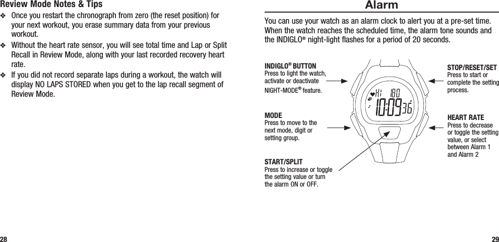 AlarmYou can use your watch as an alarm clock to alert you at a pre-set time. When the watch reaches the scheduled time, the alarm tone sounds and the INDIGLO® night-light flashes for a period of 20 seconds. Review Mode Notes &amp; Tipsv  Once you restart the chronograph from zero (the reset position) for your next workout, you erase summary data from your previous workout.v  Without the heart rate sensor, you will see total time and Lap or Split Recall in Review Mode, along with your last recorded recovery heart rate.v  If you did not record separate laps during a workout, the watch will display NO LAPS STORED when you get to the lap recall segment of Review Mode.28 29START/SPLITPress to increase or toggle the setting value or turn the alarm ON or OFF.STOP/RESET/SETPress to start or complete the setting process.HEART RATEPress to decrease or toggle the setting value, or select between Alarm 1  and Alarm 2MODEPress to move to the  next mode, digit or  setting group.INDIGLO® BUTTONPress to light the watch, activate or deactivate NIGHT-MODE® feature. 