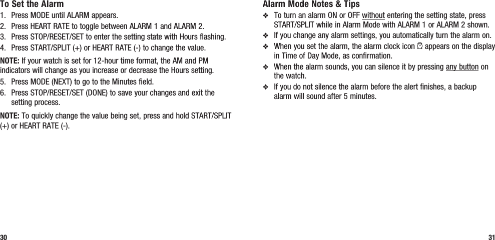 Alarm Mode Notes &amp; Tipsv  To turn an alarm ON or OFF without entering the setting state, press START/SPLIT while in Alarm Mode with ALARM 1 or ALARM 2 shown.v  If you change any alarm settings, you automatically turn the alarm on.v  When you set the alarm, the alarm clock icon a appears on the display in Time of Day Mode, as confirmation.v  When the alarm sounds, you can silence it by pressing any button on the watch. v  If you do not silence the alarm before the alert finishes, a backup alarm will sound after 5 minutes.31To Set the Alarm1.  Press MODE until ALARM appears.2.  Press HEART RATE to toggle between ALARM 1 and ALARM 2.3.  Press STOP/RESET/SET to enter the setting state with Hours flashing.4.  Press START/SPLIT (+) or HEART RATE (-) to change the value.NOTE: If your watch is set for 12-hour time format, the AM and PM indicators will change as you increase or decrease the Hours setting.5.  Press MODE (NEXT) to go to the Minutes field.6.  Press STOP/RESET/SET (DONE) to save your changes and exit the setting process.NOTE: To quickly change the value being set, press and hold START/SPLIT (+) or HEART RATE (-).30