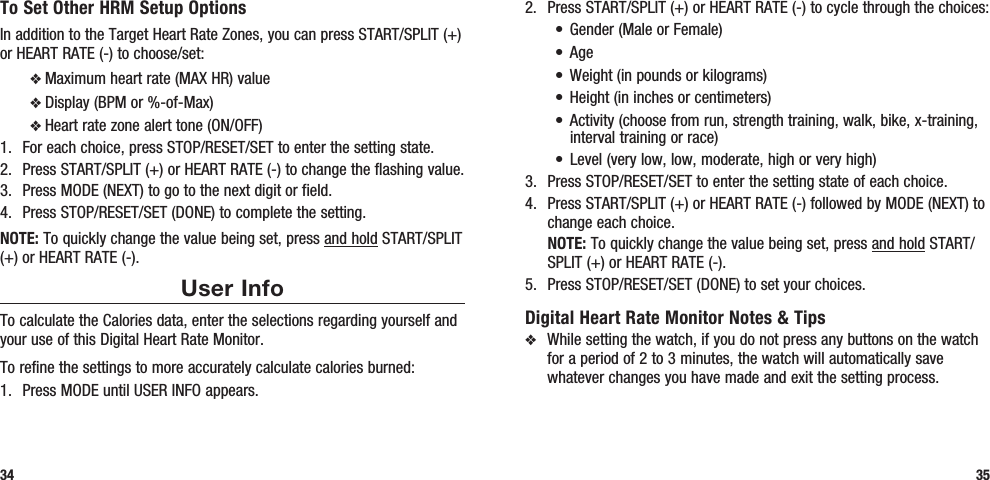 2.  Press START/SPLIT (+) or HEART RATE (-) to cycle through the choices:• Gender(MaleorFemale)• Age• Weight(inpoundsorkilograms)• Height(ininchesorcentimeters)• Activity(choosefromrun,strengthtraining,walk,bike,x-training,interval training or race)• Level(verylow,low,moderate,highorveryhigh)3.  Press STOP/RESET/SET to enter the setting state of each choice.4.  Press START/SPLIT (+) or HEART RATE (-) followed by MODE (NEXT) to change each choice. NOTE: To quickly change the value being set, press and hold START/SPLIT (+) or HEART RATE (-).5.  Press STOP/RESET/SET (DONE) to set your choices.Digital Heart Rate Monitor Notes &amp; Tipsv  While setting the watch, if you do not press any buttons on the watch for a period of 2 to 3 minutes, the watch will automatically save whatever changes you have made and exit the setting process.35To Set Other HRM Setup OptionsIn addition to the Target Heart Rate Zones, you can press START/SPLIT (+) or HEART RATE (-) to choose/set:v Maximum heart rate (MAX HR) valuev Display (BPM or %-of-Max)v Heart rate zone alert tone (ON/OFF)1.  For each choice, press STOP/RESET/SET to enter the setting state.2.  Press START/SPLIT (+) or HEART RATE (-) to change the flashing value.3.  Press MODE (NEXT) to go to the next digit or field.4.  Press STOP/RESET/SET (DONE) to complete the setting.NOTE: To quickly change the value being set, press and hold START/SPLIT (+) or HEART RATE (-).User InfoTo calculate the Calories data, enter the selections regarding yourself and your use of this Digital Heart Rate Monitor.To refine the settings to more accurately calculate calories burned:1.  Press MODE until USER INFO appears.34