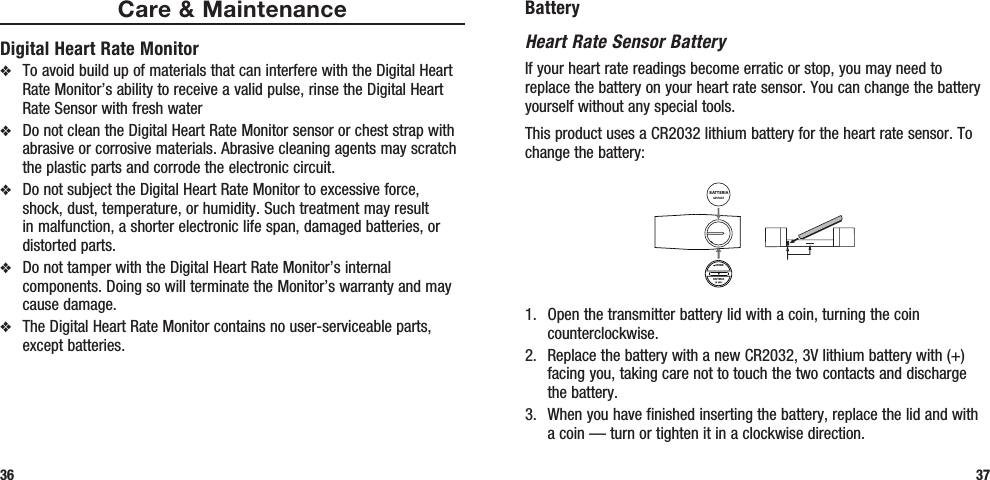 BatteryHeart Rate Sensor BatteryIf your heart rate readings become erratic or stop, you may need to replace the battery on your heart rate sensor. You can change the battery yourself without any special tools. This product uses a CR2032 lithium battery for the heart rate sensor. To change the battery:BATTERIAAPRIREBATTERIA1.  Open the transmitter battery lid with a coin, turning the coin counterclockwise.2.  Replace the battery with a new CR2032, 3V lithium battery with (+) facing you, taking care not to touch the two contacts and discharge the battery.3.  When you have finished inserting the battery, replace the lid and with a coin — turn or tighten it in a clockwise direction.37Care &amp; MaintenanceDigital Heart Rate Monitorv  To avoid build up of materials that can interfere with the Digital Heart Rate Monitor’s ability to receive a valid pulse, rinse the Digital Heart Rate Sensor with fresh water v  Do not clean the Digital Heart Rate Monitor sensor or chest strap with abrasive or corrosive materials. Abrasive cleaning agents may scratch the plastic parts and corrode the electronic circuit.v  Do not subject the Digital Heart Rate Monitor to excessive force, shock, dust, temperature, or humidity. Such treatment may result in malfunction, a shorter electronic life span, damaged batteries, or distorted parts.v  Do not tamper with the Digital Heart Rate Monitor’s internal components. Doing so will terminate the Monitor’s warranty and may cause damage. v  The Digital Heart Rate Monitor contains no user-serviceable parts, except batteries.36