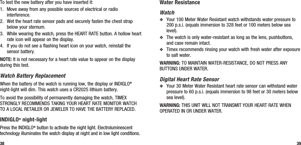 Water ResistanceWatchv  Your 100 Meter Water Resistant watch withstands water pressure to 200 p.s.i. (equals immersion to 328 feet or 100 meters below sea level).v  The watch is only water-resistant as long as the lens, pushbuttons, and case remain intact.v  Timex recommends rinsing your watch with fresh water after exposure to salt water.WARNING: TO MAINTAIN WATER-RESISTANCE, DO NOT PRESS ANY BUTTONS UNDER WATER.Digital Heart Rate Sensorv  Your 30 Meter Water Resistant heart rate sensor can withstand water pressure to 60 p.s.i. (equals immersion to 98 feet or 30 meters below sea level).WARNING: THIS UNIT WILL NOT TRANSMIT YOUR HEART RATE WHEN OPERATED IN OR UNDER WATER.39To test the new battery after you have inserted it: 1.  Move away from any possible sources of electrical or radio interference.2.  Wet the heart rate sensor pads and securely fasten the chest strap below your sternum. 3.  While wearing the watch, press the HEART RATE button. A hollow heart rate icon will appear on the display.4.  If you do not see a flashing heart icon on your watch, reinstall the sensor battery.NOTE: It is not necessary for a heart rate value to appear on the display during this test.Watch Battery ReplacementWhen the battery of the watch is running low, the display or INDIGLO® night-light will dim. This watch uses a CR2025 lithium battery. To avoid the possibility of permanently damaging the watch, TIMEX STRONGLY RECOMMENDS TAKING YOUR HEART RATE MONITOR WATCH TO A LOCAL RETAILER OR JEWELER TO HAVE THE BATTERY REPLACED.INDIGLO® night-lightPress the INDIGLO® button to activate the night light. Electroluminescent technology illuminates the watch display at night and in low light conditions.38