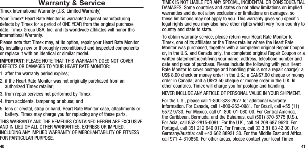 TIMEX IS NOT LIABLE FOR ANY SPECIAL, INCIDENTAL OR CONSEQUENTIAL DAMAGES. Some countries and states do not allow limitations on implied warranties and do not allow exclusions or limitations on damages, so these limitations may not apply to you. This warranty gives you specific legal rights and you may also have other rights which vary from country to country and state to state.To obtain warranty service, please return your Heart Rate Monitor to Timex, one of its affiliates or the Timex retailer where the Heart Rate Monitor was purchased, together with a completed original Repair Coupon or, in the U.S. and Canada only, the completed original Repair Coupon or a written statement identifying your name, address, telephone number and date and place of purchase. Please include the following with your Heart Rate Monitor to cover postage and handling (this is not a repair charge): a US$ 8.00 check or money order in the U.S.; a CAN$7.00 cheque or money order in Canada; and a UK£3.50 cheque or money order in the U.K. In other countries, Timex will charge you for postage and handling.NEVER INCLUDE ANY ARTICLE OF PERSONAL VALUE IN YOUR SHIPMENT.For the U.S., please call 1-800-328-2677 for additional warranty information. For Canada, call 1-800-263-0981. For Brazil, call +55 (11) 5572 9733. For Mexico, call 01-800-01-060-00. For Central America, the Caribbean, Bermuda, and the Bahamas, call (501) 370-5775 (U.S.). For Asia, call 852-2815-0091. For the U.K., call 44 208 687 9620. For Portugal, call 351 212 946 017. For France, call 33 3 81 63 42 00. For Germany/Austria: call +43 662 88921 30. For the Middle East and Africa, call 971-4-310850. For other areas, please contact your local Timex 41Warranty &amp; ServiceTimex International Warranty (U.S. Limited Warranty)Your Timex® Heart Rate Monitor is warranted against manufacturing defects by Timex for a period of ONE YEAR from the original purchase date. Timex Group USA, Inc. and its worldwide affiliates will honor this International Warranty.Please note that Timex may, at its option, repair your Heart Rate Monitor by installing new or thoroughly reconditioned and inspected components or replace it with an identical or similar model. IMPORTANT: PLEASE NOTE THAT THIS WARRANTY DOES NOT COVER DEFECTS OR DAMAGES TO YOUR HEART RATE MONITOR:1. after the warranty period expires;2.  if the Heart Rate Monitor was not originally purchased from an authorized Timex retailer;3. from repair services not performed by Timex;4. from accidents, tampering or abuse; and5.  lens or crystal, strap or band, Heart Rate Monitor case, attachments or battery. Timex may charge you for replacing any of these parts.THIS WARRANTY AND THE REMEDIES CONTAINED HEREIN ARE EXCLUSIVE AND IN LIEU OF ALL OTHER WARRANTIES, EXPRESS OR IMPLIED, INCLUDING ANY IMPLIED WARRANTY OF MERCHANTABILITY OR FITNESS FOR PARTICULAR PURPOSE.40