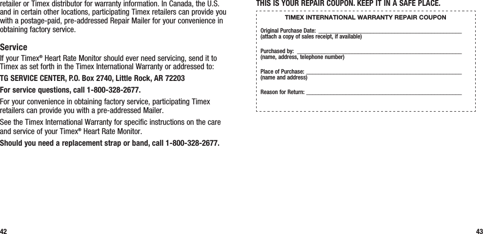 THIS IS YOUR REPAIR COUPON. KEEP IT IN A SAFE PLACE.TIMEX INTERNATIONAL WARRANTY REPAIR COUPONOriginal Purchase Date: _______________________________________________  (attach a copy of sales receipt, if available)Purchased by:  ______________________________________________________  (name, address, telephone number)Place of Purchase: ___________________________________________________  (name and address)Reason for Return:  ___________________________________________________43retailer or Timex distributor for warranty information. In Canada, the U.S. and in certain other locations, participating Timex retailers can provide you with a postage-paid, pre-addressed Repair Mailer for your convenience in obtaining factory service.ServiceIf your Timex® Heart Rate Monitor should ever need servicing, send it to Timex as set forth in the Timex International Warranty or addressed to:TG SERVICE CENTER, P.O. Box 2740, Little Rock, AR 72203 For service questions, call 1-800-328-2677. For your convenience in obtaining factory service, participating Timex retailers can provide you with a pre-addressed Mailer.See the Timex International Warranty for specific instructions on the care and service of your Timex® Heart Rate Monitor.Should you need a replacement strap or band, call 1-800-328-2677.42