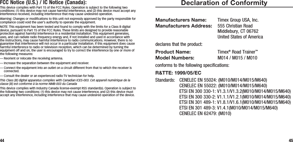 Declaration of ConformityManufacturers Name:  Timex Group USA, Inc. Manufacturers Address:   555 Christian Road Middlebury, CT 06762 United States of Americadeclares that the product:Product Name: Timex® Road Trainer™ Model Numbers:   M014 / M015 / M010conforms to the following specifications:R&amp;TTE: 1999/05/ECStandards:  CENELEC EN 55024: (M010/M014/M015/M640)   CENELEC EN 55022: (M010/M014/M015/M640)   ETSI EN 300 330-1: V1.3.1/V1.3.2(M010/M014/M015/M640)   ETSI EN 300 330-2: V1.1.1/V1.2.1(M010/M014/M015/M640)   ETSI EN 301 489-1: V1.8.1/V1.6.1(M010/M014/M015/M640)   ETSI EN 301 489-3: V1.4.1(M010/M014/M015/M640)   CENELEC EN 62479: (M010)45FCC Notice (U.S.) / IC Notice (Canada):This device complies with Part 15 of the FCC Rules. Operation is subject to the following two conditions: (1) this device may not cause harmful interference, and (2) this device must accept any interference received, including interference that may cause undesired operation.Warning: Changes or modiﬁcations to this unit not expressly approved by the party responsible for compliance could void the user’s authority to operate the equipment.NOTE: This equipment has been tested and found to comply with the limits for a Class B digital device, pursuant to Part 15 of the FCC Rules. These limits are designed to provide reasonable protection against harmful interference in a residential installation. This equipment generates, uses, and can radiate radio frequency energy and, if not installed and used in accordance with the instructions, may cause harmful interference to radio communications. However, there is no guarantee that interference will not occur in a particular installation. If this equipment does cause harmful interference to radio or television reception, which can be determined by turning the equipment off and on, the user is encouraged to try to correct the interference by one or more of the following measures:— Reorient or relocate the receiving antenna.— Increase the separation between the equipment and receiver.—  Connect the equipment into an outlet on a circuit different from that to which the receiver is connected.— Consult the dealer or an experienced radio TV technician for help.This Class [B] digital apparatus complies with Canadian ICES-003. Cet appareil numérique de la classe [B] est conforme à la norme NMB-003 du CanadaThis device complies with Industry Canada license-exempt RSS standard(s). Operation is subject to the following two conditions: (1) this device may not cause interference, and (2) this device must accept any interference, including interference that may cause undesired operation of the device.44