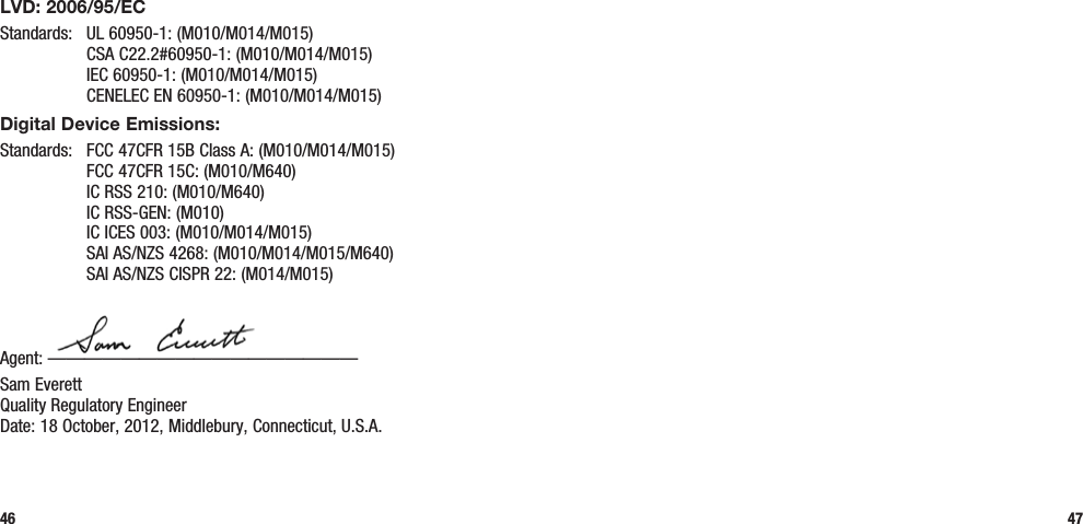 46 47LVD: 2006/95/ECStandards:  UL 60950-1: (M010/M014/M015)   CSA C22.2#60950-1: (M010/M014/M015)   IEC 60950-1: (M010/M014/M015)   CENELEC EN 60950-1: (M010/M014/M015)Digital Device Emissions:Standards:  FCC 47CFR 15B Class A: (M010/M014/M015)   FCC 47CFR 15C: (M010/M640)   IC RSS 210: (M010/M640)   IC RSS-GEN: (M010)   IC ICES 003: (M010/M014/M015)   SAI AS/NZS 4268: (M010/M014/M015/M640)   SAI AS/NZS CISPR 22: (M014/M015)Agent: —————————————————Sam Everett Quality Regulatory Engineer Date: 18 October, 2012, Middlebury, Connecticut, U.S.A.