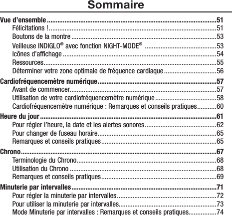 SommaireVue d’ensemble .................................................................................................51Félicitations ! ................................................................................................ 51Boutons de la montre ...................................................................................53Veilleuse INDIGLO® avec fonction NIGHT-MODE®  .........................................53Icônes d’affichage ........................................................................................54Ressources ...................................................................................................55Déterminer votre zone optimale de fréquence cardiaque ..............................56Cardiofréquencemètre numérique ....................................................................57Avant de commencer....................................................................................57Utilisation de votre cardiofréquencemètre numérique ...................................58Cardiofréquencemètre numérique : Remarques et conseils pratiques ........... 60Heure du jour .....................................................................................................61Pour régler l’heure, la date et les alertes sonores .........................................62Pour changer de fuseau horaire ....................................................................65Remarques et conseils pratiques .................................................................. 65Chrono ................................................................................................................67Terminologie du Chrono ................................................................................68Utilisation du Chrono ....................................................................................68Remarques et conseils pratiques .................................................................. 69Minuterie par intervalles ...................................................................................71Pour régler la minuterie par intervalles .........................................................72Pour utiliser la minuterie par intervalles........................................................73Mode Minuterie par intervalles : Remarques et conseils pratiques ................74