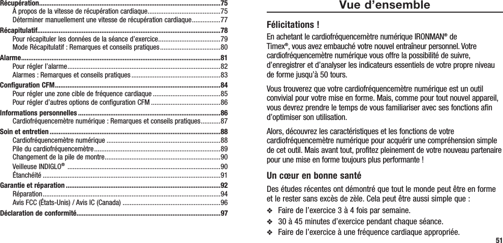 51Vue d’ensembleFélicitations !En achetant le cardiofréquencemètre numérique IRONMAN® de Timex®, vous avez embauché votre nouvel entraîneur personnel. Votre cardiofréquencemètre numérique vous offre la possibilité de suivre, d’enregistrer et d’analyser les indicateurs essentiels de votre propre niveau de forme jusqu’à 50 tours.Vous trouverez que votre cardiofréquencemètre numérique est un outil convivial pour votre mise en forme. Mais, comme pour tout nouvel appareil, vous devrez prendre le temps de vous familiariser avec ses fonctions afin d’optimiser son utilisation.Alors, découvrez les caractéristiques et les fonctions de votre cardiofréquencemètre numérique pour acquérir une compréhension simple de cet outil. Mais avant tout, profitez pleinement de votre nouveau partenaire pour une mise en forme toujours plus performante !Un cœur en bonne santéDes études récentes ont démontré que tout le monde peut être en forme et le rester sans excès de zèle. Cela peut être aussi simple que :v  Faire de l’exercice 3 à 4 fois par semaine.v  30 à 45 minutes d’exercice pendant chaque séance.v  Faire de l’exercice à une fréquence cardiaque appropriée. Récupération ......................................................................................................75À propos de la vitesse de récupération cardiaque .........................................75Déterminer manuellement une vitesse de récupération cardiaque ................ 77Récapitulatif.......................................................................................................78Pour récapituler les données de la séance d’exercice ...................................79Mode Récapitulatif : Remarques et conseils pratiques ..................................80Alarme ................................................................................................................81Pour régler l’alarme ......................................................................................82Alarmes : Remarques et conseils pratiques ..................................................83Configuration CFM .............................................................................................84Pour régler une zone cible de fréquence cardiaque ......................................85Pour régler d’autres options de configuration CFM .......................................86Informations personnelles ................................................................................86Cardiofréquencemètre numérique : Remarques et conseils pratiques ........... 87Soin et entretien ................................................................................................88Cardiofréquencemètre numérique ................................................................88Pile du cardiofréquencemètre .......................................................................89Changement de la pile de montre .................................................................90Veilleuse INDIGLO®  ......................................................................................90Étanchéité ....................................................................................................91Garantie et réparation .......................................................................................92Réparation .................................................................................................... 94Avis FCC (États-Unis) / Avis IC (Canada) .......................................................96Déclaration de conformité.................................................................................97