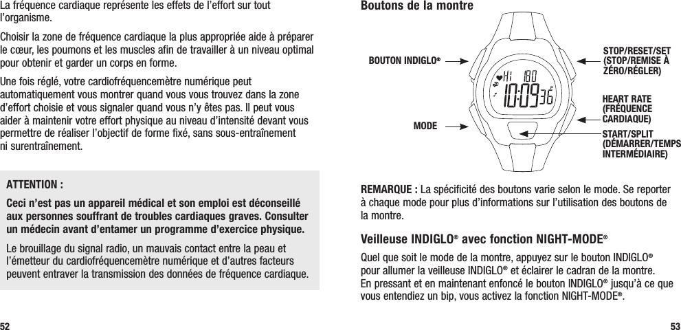 Boutons de la montre REMARQUE : La spécificité des boutons varie selon le mode. Se reporter à chaque mode pour plus d’informations sur l’utilisation des boutons de la montre.Veilleuse INDIGLO® avec fonction NIGHT-MODE® Quel que soit le mode de la montre, appuyez sur le bouton INDIGLO®  pour allumer la veilleuse INDIGLO® et éclairer le cadran de la montre.  En pressant et en maintenant enfoncé le bouton INDIGLO® jusqu’à ce que vous entendiez un bip, vous activez la fonction NIGHT-MODE®. 53La fréquence cardiaque représente les effets de l’effort sur tout l’organisme. Choisir la zone de fréquence cardiaque la plus appropriée aide à préparer le cœur, les poumons et les muscles afin de travailler à un niveau optimal pour obtenir et garder un corps en forme.Une fois réglé, votre cardiofréquencemètre numérique peut automatiquement vous montrer quand vous vous trouvez dans la zone d’effort choisie et vous signaler quand vous n’y êtes pas. Il peut vous aider à maintenir votre effort physique au niveau d’intensité devant vous permettre de réaliser l’objectif de forme fixé, sans sous-entraînement  ni surentraînement.ATTENTION :Ceci n’est pas un appareil médical et son emploi est déconseillé aux personnes souffrant de troubles cardiaques graves. Consulter un médecin avant d’entamer un programme d’exercice physique.Le brouillage du signal radio, un mauvais contact entre la peau et l’émetteur du cardiofréquencemètre numérique et d’autres facteurs peuvent entraver la transmission des données de fréquence cardiaque.52HEART RATE (FRÉQUENCE CARDIAQUE) STOP/RESET/SET (STOP/REMISE À ZÉRO/RÉGLER)MODEBOUTON INDIGLO® START/SPLIT (DÉMARRER/TEMPS INTERMÉDIAIRE) 