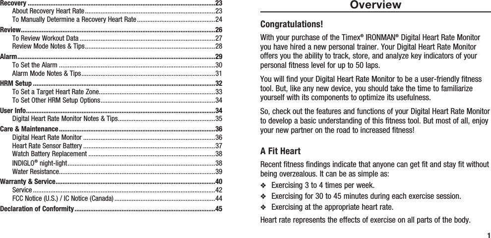 OverviewCongratulations!With your purchase of the Timex® IRONMAN® Digital Heart Rate Monitor you have hired a new personal trainer. Your Digital Heart Rate Monitor offers you the ability to track, store, and analyze key indicators of your personal fitness level for up to 50 laps.You will find your Digital Heart Rate Monitor to be a user-friendly fitness tool. But, like any new device, you should take the time to familiarize yourself with its components to optimize its usefulness.So, check out the features and functions of your Digital Heart Rate Monitor to develop a basic understanding of this fitness tool. But most of all, enjoy your new partner on the road to increased fitness!A Fit HeartRecent fitness findings indicate that anyone can get fit and stay fit without being overzealous. It can be as simple as:v  Exercising 3 to 4 times per week.v  Exercising for 30 to 45 minutes during each exercise session.v  Exercising at the appropriate heart rate. Heart rate represents the effects of exercise on all parts of the body. Recovery ............................................................................................................23About Recovery Heart Rate ...........................................................................23To Manually Determine a Recovery Heart Rate .............................................24Review ................................................................................................................26To Review Workout Data ..............................................................................27Review Mode Notes &amp; Tips ...........................................................................28Alarm ..................................................................................................................29To Set the Alarm ..........................................................................................30Alarm Mode Notes &amp; Tips .............................................................................31HRM Setup .........................................................................................................32To Set a Target Heart Rate Zone...................................................................33To Set Other HRM Setup Options ..................................................................34User Info .............................................................................................................34Digital Heart Rate Monitor Notes &amp; Tips ........................................................35Care &amp; Maintenance ..........................................................................................36Digital Heart Rate Monitor ............................................................................36Heart Rate Sensor Battery ............................................................................37Watch Battery Replacement .........................................................................38INDIGLO® night-light .....................................................................................38Water Resistance..........................................................................................39Warranty &amp; Service ............................................................................................40Service .........................................................................................................42FCC Notice (U.S.) / IC Notice (Canada) ..........................................................44Declaration of Conformity .................................................................................451