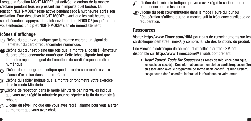 N L’icône de la mélodie indique que vous avez réglé le carillon horaire pour sonner toutes les heures.e L’icône du petit cœur/minuterie dans le mode Heure du jour ou Récupération s’affiche quand la montre suit la fréquence cardiaque de récupération.RessourcesVisitez http://www.Timex.com/HRM pour plus de renseignements sur les cardiofréquencemètres Timex®, y compris la liste des fonctions du produit.Une version électronique de ce manuel et celles d’autres CFM est disponible sur http://www.Timex.com/Manuals comprenant :• Heart Zones® Tools for Success (Les zones de fréquence cardiaque, les outils du succès) : Des informations sur l’emploi du cardiofréquencemètre en association avec le programme de forme Heart Zones® Training System, conçu pour aider à accroître la force et la résistance de votre cœur.55Lorsque la fonction NIGHT-MODE® est activée, le cadran de la montre s’éclaire pendant trois en pressant sur n’importe quel bouton. La fonction NIGHT-MODE® reste active pendant sept à huit heures après son activation. Pour désactiver NIGHT-MODE® avant que les huit heures ne soient écoulées, appuyez et maintenez le bouton INDIGLO® jusqu’à ce que vous entendiez un bip et NIGHT-MODE® s’arrête immédiatement.Icônes d’affichageX L’icône du cœur vide indique que la montre cherche un signal de l’émetteur du cardiofréquencemètre numérique.Y L’icône du cœur est pleine une fois que la montre a localisé l’émetteur du cardiofréquencemètre numérique. Cette icône clignote tant que la montre reçoit un signal de l’émetteur du cardiofréquencemètre numérique.w  L’icône du chronographe indique que la montre chronomètre votre séance d’exercice dans le mode Chrono.H  L’icône du sablier indique que la montre chronomètre votre exercice dans le mode Minuterie.JL’icône de répétition dans le mode Minuterie par intervalles indique que vous avez réglé la minuterie pour se répéter à la fin du compte à rebours.a  L’icône du réveil indique que vous avez réglé l’alarme pour vous alerter au moment que vous avez choisi.54