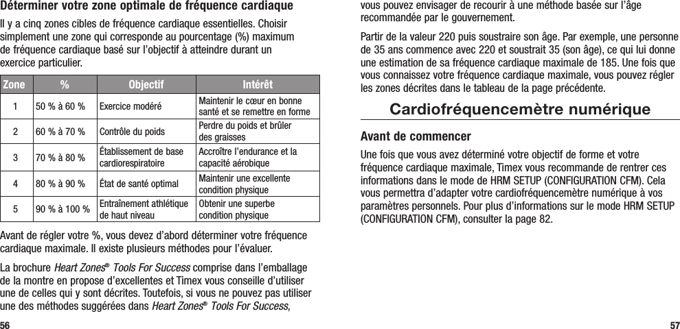 vous pouvez envisager de recourir à une méthode basée sur l’âge recommandée par le gouvernement. Partir de la valeur 220 puis soustraire son âge. Par exemple, une personne de 35 ans commence avec 220 et soustrait 35 (son âge), ce qui lui donne une estimation de sa fréquence cardiaque maximale de 185. Une fois que vous connaissez votre fréquence cardiaque maximale, vous pouvez régler les zones décrites dans le tableau de la page précédente.Cardiofréquencemètre numériqueAvant de commencerUne fois que vous avez déterminé votre objectif de forme et votre fréquence cardiaque maximale, Timex vous recommande de rentrer ces informations dans le mode de HRM SETUP (CONFIGURATION CFM). Cela vous permettra d’adapter votre cardiofréquencemètre numérique à vos paramètres personnels. Pour plus d’informations sur le mode HRM SETUP (CONFIGURATION CFM), consulter la page 82.57Déterminer votre zone optimale de fréquence cardiaqueIl y a cinq zones cibles de fréquence cardiaque essentielles. Choisir simplement une zone qui corresponde au pourcentage (%) maximum  de fréquence cardiaque basé sur l’objectif à atteindre durant un  exercice particulier.Avant de régler votre %, vous devez d’abord déterminer votre fréquence cardiaque maximale. Il existe plusieurs méthodes pour l’évaluer. La brochure Heart Zones® Tools For Success comprise dans l’emballage de la montre en propose d’excellentes et Timex vous conseille d’utiliser une de celles qui y sont décrites. Toutefois, si vous ne pouvez pas utiliser une des méthodes suggérées dans Heart Zones® Tools For Success, 56Zone % Objectif Intérêt150 % à 60 % Exercice modéré Maintenir le cœur en bonne santé et se remettre en forme260 % à 70 % Contrôle du poids Perdre du poids et brûler  des graisses370 % à 80 % Établissement de base cardiorespiratoireAccroître l’endurance et la capacité aérobique480 % à 90 % État de santé optimal Maintenir une excellente condition physique590 % à 100 % Entraînement athlétique de haut niveauObtenir une superbe  condition physique