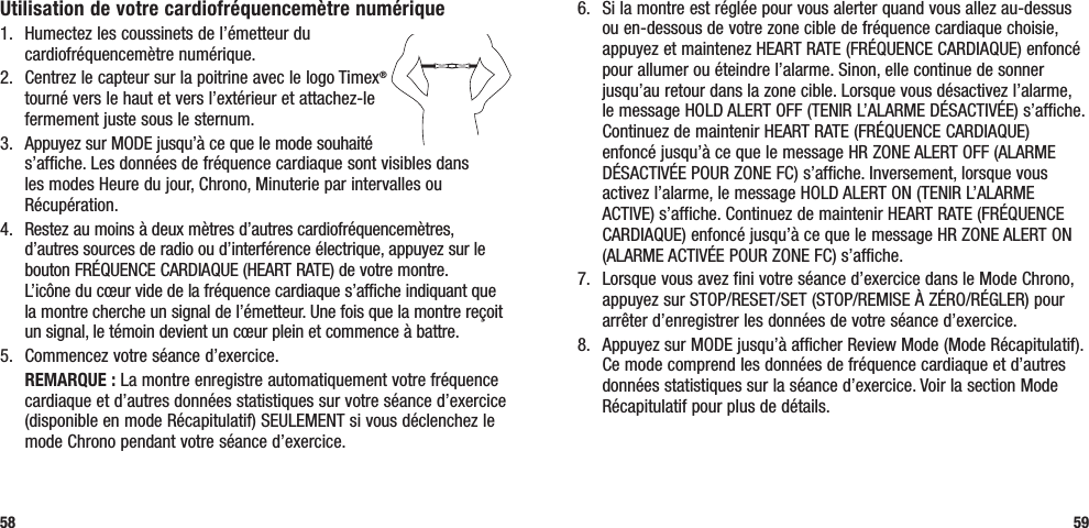 6.  Si la montre est réglée pour vous alerter quand vous allez au-dessus ou en-dessous de votre zone cible de fréquence cardiaque choisie, appuyez et maintenez HEART RATE (FRÉQUENCE CARDIAQUE) enfoncé pour allumer ou éteindre l’alarme. Sinon, elle continue de sonner jusqu’au retour dans la zone cible. Lorsque vous désactivez l’alarme, le message HOLD ALERT OFF (TENIR L’ALARME DÉSACTIVÉE) s’affiche. Continuez de maintenir HEART RATE (FRÉQUENCE CARDIAQUE) enfoncé jusqu’à ce que le message HR ZONE ALERT OFF (ALARME DÉSACTIVÉE POUR ZONE FC) s’affiche. Inversement, lorsque vous activez l’alarme, le message HOLD ALERT ON (TENIR L’ALARME ACTIVE) s’affiche. Continuez de maintenir HEART RATE (FRÉQUENCE CARDIAQUE) enfoncé jusqu’à ce que le message HR ZONE ALERT ON (ALARME ACTIVÉE POUR ZONE FC) s’affiche.7.  Lorsque vous avez fini votre séance d’exercice dans le Mode Chrono, appuyez sur STOP/RESET/SET (STOP/REMISE À ZÉRO/RÉGLER) pour arrêter d’enregistrer les données de votre séance d’exercice.8.  Appuyez sur MODE jusqu’à afficher Review Mode (Mode Récapitulatif). Ce mode comprend les données de fréquence cardiaque et d’autres données statistiques sur la séance d’exercice. Voir la section Mode Récapitulatif pour plus de détails.59Utilisation de votre cardiofréquencemètre numérique1.  Humectez les coussinets de l’émetteur du cardiofréquencemètre numérique. 2.  Centrez le capteur sur la poitrine avec le logo Timex® tourné vers le haut et vers l’extérieur et attachez-le fermement juste sous le sternum.3.  Appuyez sur MODE jusqu’à ce que le mode souhaité s’affiche. Les données de fréquence cardiaque sont visibles dans les modes Heure du jour, Chrono, Minuterie par intervalles ou Récupération.4.  Restez au moins à deux mètres d’autres cardiofréquencemètres, d’autres sources de radio ou d’interférence électrique, appuyez sur le bouton FRÉQUENCE CARDIAQUE (HEART RATE) de votre montre.  L’icône du cœur vide de la fréquence cardiaque s’affiche indiquant que la montre cherche un signal de l’émetteur. Une fois que la montre reçoit un signal, le témoin devient un cœur plein et commence à battre.5.  Commencez votre séance d’exercice. REMARQUE : La montre enregistre automatiquement votre fréquence cardiaque et d’autres données statistiques sur votre séance d’exercice (disponible en mode Récapitulatif) SEULEMENT si vous déclenchez le mode Chrono pendant votre séance d’exercice.58