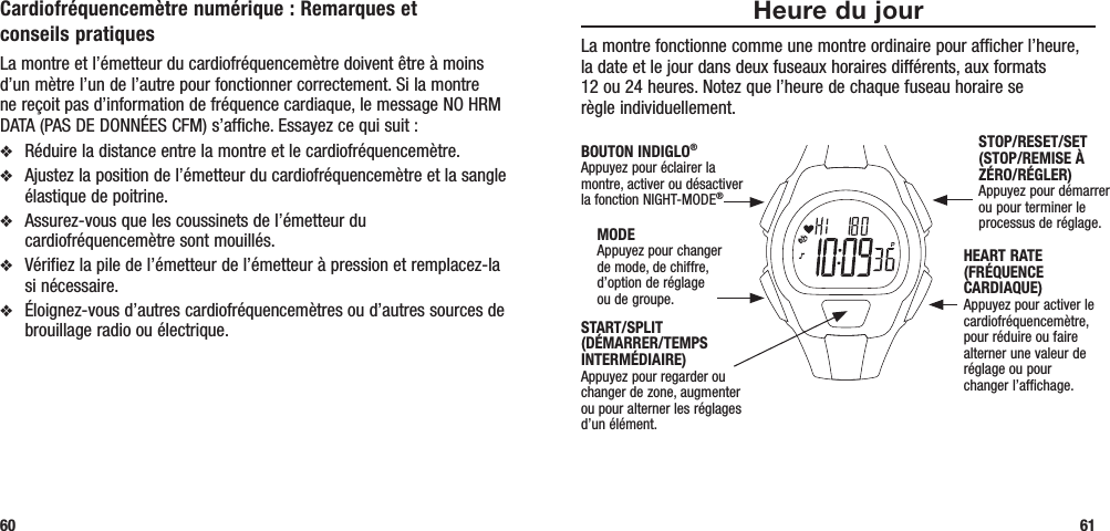 Heure du jourLa montre fonctionne comme une montre ordinaire pour afficher l’heure,  la date et le jour dans deux fuseaux horaires différents, aux formats  12 ou 24 heures. Notez que l’heure de chaque fuseau horaire se  règle individuellement. 61Cardiofréquencemètre numérique : Remarques et conseils pratiquesLa montre et l’émetteur du cardiofréquencemètre doivent être à moins d’un mètre l’un de l’autre pour fonctionner correctement. Si la montre ne reçoit pas d’information de fréquence cardiaque, le message NO HRM DATA (PAS DE DONNÉES CFM) s’affiche. Essayez ce qui suit :v  Réduire la distance entre la montre et le cardiofréquencemètre.v  Ajustez la position de l’émetteur du cardiofréquencemètre et la sangle élastique de poitrine.v  Assurez-vous que les coussinets de l’émetteur du cardiofréquencemètre sont mouillés.v  Vérifiez la pile de l’émetteur de l’émetteur à pression et remplacez-la si nécessaire.v  Éloignez-vous d’autres cardiofréquencemètres ou d’autres sources de brouillage radio ou électrique.60START/SPLIT  (DÉMARRER/TEMPS INTERMÉDIAIRE)Appuyez pour regarder ou changer de zone, augmenter ou pour alterner les réglages d’un élément.STOP/RESET/SET (STOP/REMISE À ZÉRO/RÉGLER)Appuyez pour démarrer ou pour terminer le processus de réglage.HEART RATE (FRÉQUENCE CARDIAQUE)Appuyez pour activer le cardiofréquencemètre, pour réduire ou faire alterner une valeur de réglage ou pour  changer l’affichage.MODEAppuyez pour changer  de mode, de chiffre,  d’option de réglage  ou de groupe.BOUTON INDIGLO®Appuyez pour éclairer la montre, activer ou désactiver la fonction NIGHT-MODE®