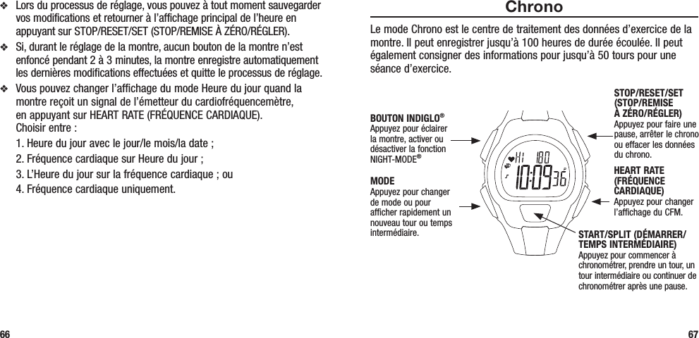 ChronoLe mode Chrono est le centre de traitement des données d’exercice de la montre. Il peut enregistrer jusqu’à 100 heures de durée écoulée. Il peut également consigner des informations pour jusqu’à 50 tours pour une séance d’exercice.  67v  Lors du processus de réglage, vous pouvez à tout moment sauvegarder vos modifications et retourner à l’affichage principal de l’heure en appuyant sur STOP/RESET/SET (STOP/REMISE À ZÉRO/RÉGLER).v  Si, durant le réglage de la montre, aucun bouton de la montre n’est enfoncé pendant 2 à 3 minutes, la montre enregistre automatiquement les dernières modifications effectuées et quitte le processus de réglage.v  Vous pouvez changer l’affichage du mode Heure du jour quand la montre reçoit un signal de l’émetteur du cardiofréquencemètre,  en appuyant sur HEART RATE (FRÉQUENCE CARDIAQUE).  Choisir entre :   1. Heure du jour avec le jour/le mois/la date ;  2. Fréquence cardiaque sur Heure du jour ;  3. L’Heure du jour sur la fréquence cardiaque ; ou  4. Fréquence cardiaque uniquement.66STOP/RESET/SET (STOP/REMISE  À ZÉRO/RÉGLER)Appuyez pour faire une pause, arrêter le chrono  ou effacer les données  du chrono.HEART RATE (FRÉQUENCE CARDIAQUE)Appuyez pour changer l’affichage du CFM.MODEAppuyez pour changer de mode ou pour afficher rapidement un nouveau tour ou temps intermédiaire.BOUTON INDIGLO® Appuyez pour éclairer la montre, activer ou désactiver la fonction NIGHT-MODE®START/SPLIT (DÉMARRER/TEMPS INTERMÉDIAIRE)Appuyez pour commencer à chronométrer, prendre un tour, un tour intermédiaire ou continuer de chronométrer après une pause.