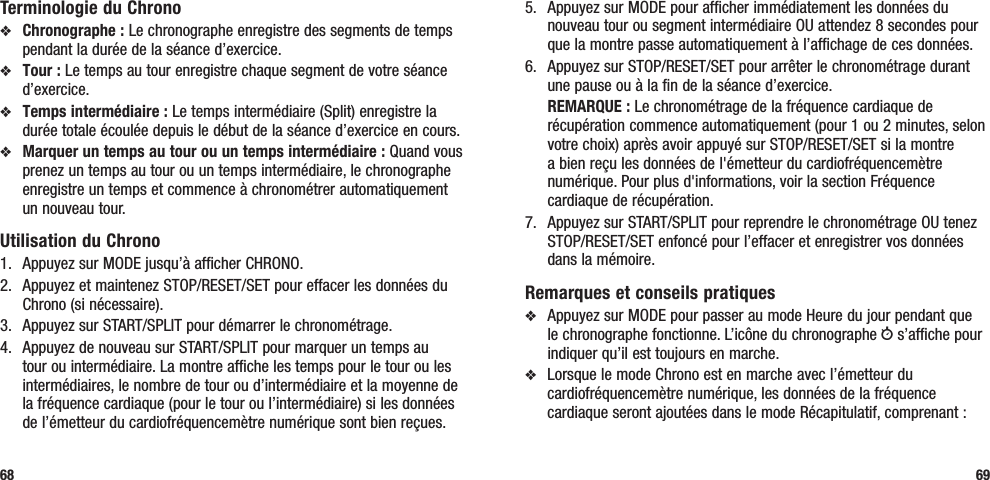 5.  Appuyez sur MODE pour afficher immédiatement les données du nouveau tour ou segment intermédiaire OU attendez 8 secondes pour que la montre passe automatiquement à l’affichage de ces données.6.   Appuyez sur STOP/RESET/SET pour arrêter le chronométrage durant une pause ou à la fin de la séance d’exercice. REMARQUE : Le chronométrage de la fréquence cardiaque de récupération commence automatiquement (pour 1 ou 2 minutes, selon votre choix) après avoir appuyé sur STOP/RESET/SET si la montre a bien reçu les données de l&apos;émetteur du cardiofréquencemètre numérique. Pour plus d&apos;informations, voir la section Fréquence cardiaque de récupération.7.  Appuyez sur START/SPLIT pour reprendre le chronométrage OU tenez STOP/RESET/SET enfoncé pour l’effacer et enregistrer vos données dans la mémoire.Remarques et conseils pratiquesv  Appuyez sur MODE pour passer au mode Heure du jour pendant que le chronographe fonctionne. L’icône du chronographe w s’affiche pour indiquer qu’il est toujours en marche.v  Lorsque le mode Chrono est en marche avec l’émetteur du cardiofréquencemètre numérique, les données de la fréquence cardiaque seront ajoutées dans le mode Récapitulatif, comprenant :69Terminologie du Chronov Chronographe : Le chronographe enregistre des segments de temps pendant la durée de la séance d’exercice.v Tour : Le temps au tour enregistre chaque segment de votre séance d’exercice.v Temps intermédiaire : Le temps intermédiaire (Split) enregistre la durée totale écoulée depuis le début de la séance d’exercice en cours.v Marquer un temps au tour ou un temps intermédiaire : Quand vous prenez un temps au tour ou un temps intermédiaire, le chronographe enregistre un temps et commence à chronométrer automatiquement un nouveau tour.Utilisation du Chrono1.  Appuyez sur MODE jusqu’à afficher CHRONO.2.  Appuyez et maintenez STOP/RESET/SET pour effacer les données du Chrono (si nécessaire).3.  Appuyez sur START/SPLIT pour démarrer le chronométrage.4.  Appuyez de nouveau sur START/SPLIT pour marquer un temps au tour ou intermédiaire. La montre affiche les temps pour le tour ou les intermédiaires, le nombre de tour ou d’intermédiaire et la moyenne de la fréquence cardiaque (pour le tour ou l’intermédiaire) si les données de l’émetteur du cardiofréquencemètre numérique sont bien reçues.68