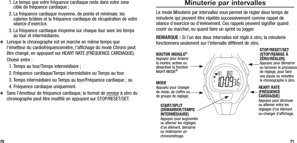 Minuterie par intervallesLe mode Minuterie par intervalles vous permet de régler deux temps de minuterie qui peuvent être répétés successivement comme rappel de séance d’exercice ou d’événement. Ces rappels peuvent signifier quand courir ou marcher, ou quand faire un sprint ou jogger.REMARQUE : Si l’un des deux intervalles est réglé à zéro, la minuterie fonctionnera seulement sur l’intervalle différent de zéro.711. Le temps que votre fréquence cardiaque reste dans votre zone cible de fréquence cardiaque ; 2. La fréquence cardiaque moyenne, de pointe et minimale, les calories brûlées et la fréquence cardiaque de récupération de votre séance d’exercice.3. La fréquence cardiaque moyenne sur chaque tour avec les temps au tour et intermédiaires.v  Lorsque le chronographe est en marche en même temps que l’émetteur du cardiofréquencemètre, l’affichage du mode Chrono peut être changé, en appuyant sur HEART RATE (FRÉQUENCE CARDIAQUE).   Choisir entre : 1. Temps au tour/Temps intermédiaire ; 2. Fréquence cardiaque/Temps intermédiaire ou Temps au tour3. Temps intermédiaire ou Temps au tour/Fréquence cardiaque ; ou 4. Fréquence cardiaque uniquement.v  Sans l’émetteur de fréquence cardiaque, le format de remise à zéro du chronographe peut être modifié en appuyant sur STOP/RESET/SET.70START/SPLIT (DÉMARRER/TEMPS INTERMÉDIAIRE)Appuyez pour augmenter ou alterner les réglages d’un élément, démarrer ou redémarrer un chronométrage.STOP/RESET/SET (STOP/REMISE À ZÉRO/RÉGLER)Appuyez pour démarrer ou terminer le processus de réglage, pour faire une pause ou remettre le chronographe à zéro.HEART RATE (FRÉQUENCE CARDIAQUE)Appuyez pour diminuer ou alterner entre les réglages d’un élément ou changer d’affichage.MODEAppuyez pour changer de mode, de chiffre ou de groupe de réglage.BOUTON INDIGLO® Appuyez pour éclairer la montre, activer ou désactiver la fonction NIGHT-MODE®