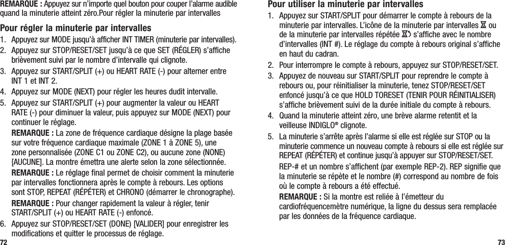 73REMARQUE : Appuyez sur n’importe quel bouton pour couper l’alarme audible quand la minuterie atteint zéro.Pour régler la minuterie par intervallesPour régler la minuterie par intervalles1.  Appuyez sur MODE jusqu’à afficher INT TIMER (minuterie par intervalles).2.  Appuyez sur STOP/RESET/SET jusqu’à ce que SET (RÉGLER) s’affiche brièvement suivi par le nombre d’intervalle qui clignote.3.  Appuyez sur START/SPLIT (+) ou HEART RATE (-) pour alterner entre INT 1 et INT 2.4.  Appuyez sur MODE (NEXT) pour régler les heures dudit intervalle.5.  Appuyez sur START/SPLIT (+) pour augmenter la valeur ou HEART RATE (-) pour diminuer la valeur, puis appuyez sur MODE (NEXT) pour continuer le réglage. REMARQUE : La zone de fréquence cardiaque désigne la plage basée sur votre fréquence cardiaque maximale (ZONE 1 à ZONE 5), une zone personnalisée (ZONE C1 ou ZONE C2), ou aucune zone (NONE) [AUCUNE]. La montre émettra une alerte selon la zone sélectionnée. REMARQUE : Le réglage final permet de choisir comment la minuterie par intervalles fonctionnera après le compte à rebours. Les options sont STOP, REPEAT (RÉPÉTER) et CHRONO (démarrer le chronographe). REMARQUE : Pour changer rapidement la valeur à régler, tenir  START/SPLIT (+) ou HEART RATE (-) enfoncé.6.  Appuyez sur STOP/RESET/SET (DONE) [VALIDER] pour enregistrer les modifications et quitter le processus de réglage.72Pour utiliser la minuterie par intervalles1.  Appuyez sur START/SPLIT pour démarrer le compte à rebours de la minuterie par intervalles. L’icône de la minuterie par intervalles H ou de la minuterie par intervalles répétée J s’affiche avec le nombre d’intervalles (INT #). Le réglage du compte à rebours original s’affiche en haut du cadran.2.  Pour interrompre le compte à rebours, appuyez sur STOP/RESET/SET. 3.  Appuyez de nouveau sur START/SPLIT pour reprendre le compte à rebours ou, pour réinitialiser la minuterie, tenez STOP/RESET/SET enfoncé jusqu’à ce que HOLD TORESET (TENIR POUR RÉINITIALISER) s’affiche brièvement suivi de la durée initiale du compte à rebours.4.  Quand la minuterie atteint zéro, une brève alarme retentit et la veilleuse INDIGLO® clignote. 5.  La minuterie s’arrête après l’alarme si elle est réglée sur STOP ou la minuterie commence un nouveau compte à rebours si elle est réglée sur REPEAT (RÉPÉTER) et continue jusqu’à appuyer sur STOP/RESET/SET.  REP-# et un nombre s’affichent (par exemple REP-2). REP signifie que la minuterie se répète et le nombre (#) correspond au nombre de fois où le compte à rebours a été effectué. REMARQUE : Si la montre est reliée à l’émetteur du cardiofréquencemètre numérique, la ligne du dessus sera remplacée par les données de la fréquence cardiaque.