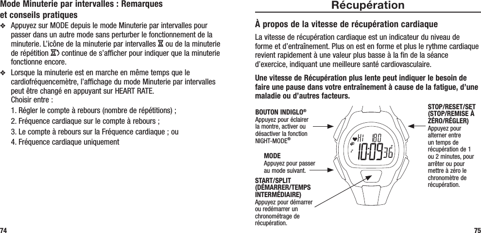 RécupérationÀ propos de la vitesse de récupération cardiaqueLa vitesse de récupération cardiaque est un indicateur du niveau de forme et d’entraînement. Plus on est en forme et plus le rythme cardiaque revient rapidement à une valeur plus basse à la fin de la séance d’exercice, indiquant une meilleure santé cardiovasculaire. Une vitesse de Récupération plus lente peut indiquer le besoin de faire une pause dans votre entraînement à cause de la fatigue, d’une maladie ou d’autres facteurs.75Mode Minuterie par intervalles : Remarques  et conseils pratiquesv  Appuyez sur MODE depuis le mode Minuterie par intervalles pour passer dans un autre mode sans perturber le fonctionnement de la minuterie. L’icône de la minuterie par intervalles H ou de la minuterie de répétition J continue de s’afficher pour indiquer que la minuterie fonctionne encore.v  Lorsque la minuterie est en marche en même temps que le cardiofréquencemètre, l’affichage du mode Minuterie par intervalles peut être changé en appuyant sur HEART RATE.  Choisir entre :   1. Régler le compte à rebours (nombre de répétitions) ;   2. Fréquence cardiaque sur le compte à rebours ;   3. Le compte à rebours sur la Fréquence cardiaque ; ou  4. Fréquence cardiaque uniquement74START/SPLIT (DÉMARRER/TEMPS INTERMÉDIAIRE)Appuyez pour démarrer ou redémarrer un chronométrage de récupération.STOP/RESET/SET (STOP/REMISE À ZÉRO/RÉGLER)Appuyez pour alterner entre un temps de récupération de 1 ou 2 minutes, pour arrêter ou pour mettre à zéro le chronomètre de récupération.MODEAppuyez pour passer au mode suivant.BOUTON INDIGLO® Appuyez pour éclairer la montre, activer ou désactiver la fonction NIGHT-MODE®